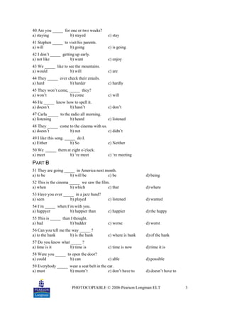 PHOTOCOPIABLE © 2006 Pearson Longman ELT 3
40 Are you _____ for one or two weeks?
a) staying b) stayed c) stay
41 Stephen _____ to visit his parents.
a) will b) going c) is going
42 I don’t _____ getting up early.
a) not like b) want c) enjoy
43 We _____ like to see the mountains.
a) would b) will c) are
44 They _____ ever check their emails.
a) hard b) harder c) hardly
45 They won’t come, _____ they?
a) won’t b) come c) will
46 He _____ know how to spell it.
a) doesn’t b) hasn’t c) don’t
47 Carla _____ to the radio all morning.
a) listening b) heard c) listened
48 They _____ come to the cinema with us.
a) doesn’t b) not c) didn’t
49 I like this song. _____ do I.
a) Either b) So c) Neither
50 We _____ them at eight o’clock.
a) meet b) ‘re meet c) ‘re meeting
PART B
51 They are going _____ in America next month.
a) to be b) will be c) be d) being
52 This is the cinema _____ we saw the film.
a) when b) which c) that d) where
53 Have you ever _____ in a jazz band?
a) seen b) played c) listened d) wanted
54 I’m _____ when I’m with you.
a) happyer b) happier than c) happier d) the happy
55 This is _____ than I thought.
a) bad b) badder c) worse d) worst
56 Can you tell me the way _____ ?
a) to the bank b) is the bank c) where is bank d) of the bank
57 Do you know what _____ ?
a) time is it b) time is c) time is now d) time it is
58 Were you _____ to open the door?
a) could b) can c) able d) possible
59 Everybody _____ wear a seat belt in the car.
a) must b) mustn’t c) don’t have to d) doesn’t have to
 