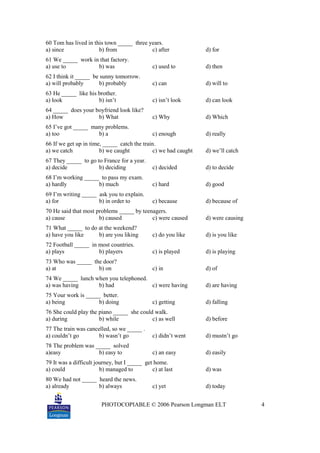 PHOTOCOPIABLE © 2006 Pearson Longman ELT 4
60 Tom has lived in this town _____ three years.
a) since b) from c) after d) for
61 We _____ work in that factory.
a) use to b) was c) used to d) then
62 I think it _____ be sunny tomorrow.
a) will probably b) probably c) can d) will to
63 He _____ like his brother.
a) look b) isn’t c) isn’t look d) can look
64 _____ does your boyfriend look like?
a) How b) What c) Why d) Which
65 I’ve got _____ many problems.
a) too b) a c) enough d) really
66 If we get up in time, _____ catch the train.
a) we catch b) we caught c) we had caught d) we’ll catch
67 They _____ to go to France for a year.
a) decide b) deciding c) decided d) to decide
68 I’m working _____ to pass my exam.
a) hardly b) much c) hard d) good
69 I’m writing _____ ask you to explain.
a) for b) in order to c) because d) because of
70 He said that most problems _____ by teenagers.
a) cause b) caused c) were caused d) were causing
71 What _____ to do at the weekend?
a) have you like b) are you liking c) do you like d) is you like
72 Football _____ in most countries.
a) plays b) players c) is played d) is playing
73 Who was _____ the door?
a) at b) on c) in d) of
74 We _____ lunch when you telephoned.
a) was having b) had c) were having d) are having
75 Your work is _____ better.
a) being b) doing c) getting d) falling
76 She could play the piano _____ she could walk.
a) during b) while c) as well d) before
77 The train was cancelled, so we _____ .
a) couldn’t go b) wasn’t go c) didn’t went d) mustn’t go
78 The problem was _____ solved
a)easy b) easy to c) an easy d) easily
79 It was a difficult journey, but I _____ get home.
a) could b) managed to c) at last d) was
80 We had not _____ heard the news.
a) already b) always c) yet d) today
 