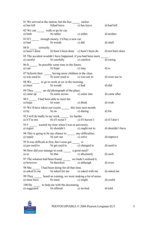 PHOTOCOPIABLE © 2006 Pearson Longman ELT 5
81 We arrived at the station, but the bus _____ earlier.
a) has left b)had leave c) has leave d) had left
82 We can _____ walk or go by car.
a) both b) rather c) either d) neither
83 If I _____ enough money, I’d buy a new car.
a) had b) would c) did d) shall
84 It _____ correctly.
a) hasn’t done b) hasn’t been done c) hasn’t been do d) not been done
85 The accident wouldn’t have happened, if you had been more _____ .
a) careful b) carefully c) careless d) caring
86 It _____ be possible some time in the future.
a) can b) hope c) may d) is
87 Schools then _____ having more children in the class.
a) was used to b) were used to c) was use to d) were use to
88 We _____ to go to work at six in the morning.
a) must b) would c) had d) did
89 They _____ an old photograph of the place.
a) came up b) came across c) came into d) came after
90 I _____ I had been able to meet her.
a) hope b) want c) think d) wish
91 We’ll have taken our exams _____ this time next month.
a) by b) on c) during d) for
92 I will do badly in my work, _____ try harder.
a) if I’m not b) if I wasn’t c) if I haven’t d) if I don’t
93 I _____ wasted my time when I was at university.
a) regret b) shouldn’t c) ought not to d) shouldn’t have
94 This is going to be my chance to _____ any difficulties.
a) repair b) sort out c) solve d) improve
95 It was difficult at first, but I soon got _____ it.
a) got used to b) get used to c) changed to d) used to
96 How did you manage to cook _____ a good meal?
a) so b) that c) absolutely d) such
97 The solution had been found, _____ we hadn’t realised it.
a) however b) therefore c) although d) even
98 She _____ I had been doing for all that time.
a) asked to me b) asked for me c) asked with me d) asked me
99 They _____ heard us coming, we were making a lot of noise.
a) must have b) must c) might d) could
100 He _____ to help me with the decorating.
a) suggested b) offered c) invited d) told
 