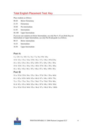 PHOTOCOPIABLE © 2006 Pearson Longman ELT 6
Total English Placement Test: Key
Place students as follows:
00-20 Below Elementary
21-35 Elementary
36-60 Pre-intermediate
61-85 Intermediate
86-100 Upper Intermediate
If you are sure students are below Intermediate, use only Part A. If you think they are
Intermediate or Upper Intermediate, use only Part B and grade it as follows.
00-15 Below intermediate
16-35 Intermediate
36-50 Upper Intermediate
PART A
1 c / 2 b / 3 c / 4 b / 5 c / 6 c / 7 a / 8 a / 9 b / 10 c
11 b / 12 c / 13 a / 14 a / 15 b / 16 c / 17 c / 18 a / 19 b /2 0 a
21 c / 22 c / 23 a / 24 c / 25 a / 26 b / 27 c / 28 c / 29 c / 30 a
31 b / 32 b / 33 c / 34 a / 35 c / 36 b / 37 b / 38 c / 39 c / 40 a
41 c / 42 c / 43 a / 44 c / 45 c / 46 a / 47 c / 48 c / 49 b / 50 c
PART B
51 a / 52 d / 53 b / 54 c / 55 c / 56 a / 57 d / 58 c / 59 a / 60 d
61 c / 62 a / 63 b / 64 b / 65 a / 66 d / 67 c / 68 c / 69 b / 70 c
71 c / 72 c / 73 a / 74 c / 75 c / 76 d / 77 a / 78 d / 79 b / 80 c
81 d / 82 c / 83 a / 84 b / 85 a / 86 c / 87 b / 88 c / 89 b / 90 d
91 a / 92 d / 93 d / 94 b / 95 a / 96 d / 97 c / 98 d / 99 a / 100 b
 