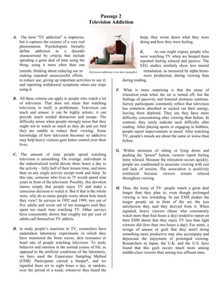 Passage 2
Television Addiction
A. The term "TV addiction" is imprecise,
but it captures the essence of a very real
phenomenon. Psychologists formally
define addiction as a disorder
characterized by criteria that include
spending a great deal of time using the
thing; using it more often than one
intends; thinking about reducing use or
making repeated unsuccessful efforts
to reduce use; giving up important activities to use it;
and reporting withdrawal symptoms when one stops
using it.
B. All these criteria can apply to people who watch a lot
of television. That does not mean that watching
television, in itself, is problematic. Television can
teach and amuse; it can be highly artistic; it can
provide much needed distraction and escape. The
difficulty arises when people strongly sense that they
ought not to watch as much as they do and yet find
they are unable to reduce their viewing. Some
knowledge of how television becomes so addictive
may help heavy viewers gain better control over their
lives.
C. The amount of time people spend watching
television is astonishing. On average, individuals in
the industrialized world devote three hours a day to
the activity – fully half of their leisure time, and more
than on any single activity except work and sleep. At
this rate, someone who lives to 75 would spend nine
years in front of the television. Possibly, this devotion
means simply that people enjoy TV and make a
conscious decision to watch it. But if that is the whole
story, why do so many people worry about how much
they view? In surveys in 1992 and 1999, two out of
five adults and seven out of ten teenagers said they
spent too much time watching TV. Other surveys
have consistently shown that roughly ten per cent of
adults call themselves TV addicts.
D. to study people’s reactions to TV, researchers have
undertaken laboratory experiments in which they
have monitored the brain waves, skin resistance or
heart rate of people watching television. To study
behavior and emotion in the normal course of life, as
opposed to the artificial conditions of the laboratory,
we have used the Experience Sampling Method
(ESM). Participants carried a beeper*, and we
signaled them six to eight times a day, at random,
over the period of a week; whenever they heard the
beep, they wrote down what they were
doing and how they were feeling.
E. As one might expect, people who
were watching TV when we beeped them
reported feeling relaxed and passive. The
EEG studies similarly show less mental
stimulation, as measured by alpha brain-
wave production, during viewing than
during reading.
F. What is more surprising is that the sense of
relaxation ends when the set is turned off, but the
feelings of passivity and lowered alertness continue.
Survey participants commonly reflect that television
has somehow absorbed or sucked out their energy,
leaving them depleted. They say they have more
difficulty concentrating after viewing than before. In
contrast, they rarely indicate such difficulty after
reading. After playing sports or engaging in hobbies,
people report improvements in mood. After watching
TV, people's moods are about the same or worse than
before.
G. Within moments of sitting or lying down and
pushing the "power" button, viewers report feeling
more relaxed. Because the relaxation occurs quickly,
people are conditioned to associate viewing with rest
and lack of tension. The association is positively
reinforced because viewers remain relaxed
throughout viewing.
H. Thus, the irony of TV: people watch a great deal
longer than they plan to, even though prolonged
viewing is less rewarding. In our ESM studies the
longer people sat in front of the set, the less
satisfaction they said they derived from it. When
signaled, heavy viewers (those who consistently
watch more than four hours a day) tended to report on
their ESM sheets that they enjoy TV less than light
viewers did (less than two hours a day). For some, a
twinge of unease or guilt that they aren't doing
something more productive may also accompany and
depreciate the enjoyment of prolonged viewing.
Researchers in Japan, the U.K. and the U.S. have
found that this guilt occurs much more among
middle-class viewers than among less affluent ones.
Television addiction is no mere metaphor
 