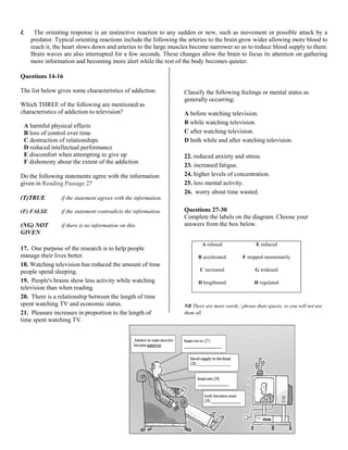 I. The orienting response is an instinctive reaction to any sudden or new, such as movement or possible attack by a
predator. Typical orienting reactions include the following the arteries to the brain grow wider allowing more blood to
reach it, the heart slows down and arteries to the large muscles become narrower so as to reduce blood supply to them.
Brain waves are also interrupted for a few seconds. These changes allow the brain to focus its attention on gathering
more information and becoming more alert while the rest of the body becomes quieter.
Questions 14-16
The list below gives some characteristics of addiction.
Which THREE of the following are mentioned as
characteristics of addiction to television?
A harmful physical effects
B loss of control over time
C destruction of relationships
D reduced intellectual performance
E discomfort when attempting to give up
F dishonesty about the extent of the addiction
Do the following statements agree with the information
given in Reading Passage 2?
(T)TRUE if the statement agrees with the information.
(F) FALSE if the statement contradicts the information.
(NG) NOT if there is no information on this.
GIVEN
17. One purpose of the research is to help people
manage their lives better.
18. Watching television has reduced the amount of time
people spend sleeping.
19. People's brains show less activity while watching
television than when reading.
20. There is a relationship between the length of time
spent watching TV and economic status.
21. Pleasure increases in proportion to the length of
time spent watching TV.
Classify the following feelings or mental states as
generally occurring:
A before watching television.
B while watching television.
C after watching television.
D both while and after watching television.
22. reduced anxiety and stress.
23. increased fatigue.
24. higher levels of concentration.
25. less mental activity.
26. worry about time wasted.
Questions 27-30
Complete the labels on the diagram. Choose your
answers from the box below.
NB There are more words / phrase than spaces, so you will not use
them all.
A relaxed E reduced
B accelerated F stopped momentarily
C increased G widened
D lengthened H regulated
 