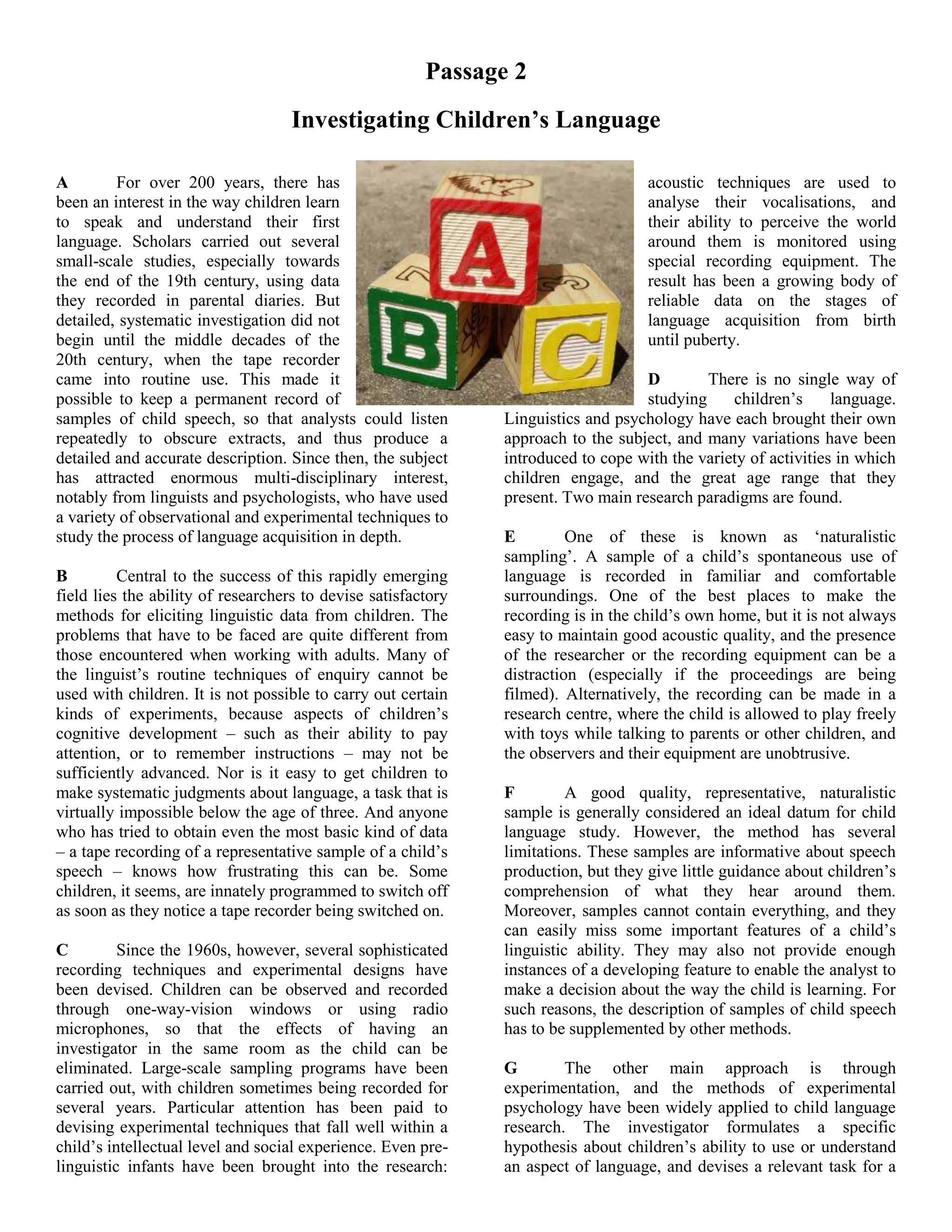 Passage 2
Investigating Children’s Language
A For over 200 years, there has
been an interest in the way children learn
to speak and understand their first
language. Scholars carried out several
small-scale studies, especially towards
the end of the 19th century, using data
they recorded in parental diaries. But
detailed, systematic investigation did not
begin until the middle decades of the
20th century, when the tape recorder
came into routine use. This made it
possible to keep a permanent record of
samples of child speech, so that analysts could listen
repeatedly to obscure extracts, and thus produce a
detailed and accurate description. Since then, the subject
has attracted enormous multi-disciplinary interest,
notably from linguists and psychologists, who have used
a variety of observational and experimental techniques to
study the process of language acquisition in depth.
B Central to the success of this rapidly emerging
field lies the ability of researchers to devise satisfactory
methods for eliciting linguistic data from children. The
problems that have to be faced are quite different from
those encountered when working with adults. Many of
the linguist’s routine techniques of enquiry cannot be
used with children. It is not possible to carry out certain
kinds of experiments, because aspects of children’s
cognitive development – such as their ability to pay
attention, or to remember instructions – may not be
sufficiently advanced. Nor is it easy to get children to
make systematic judgments about language, a task that is
virtually impossible below the age of three. And anyone
who has tried to obtain even the most basic kind of data
– a tape recording of a representative sample of a child’s
speech – knows how frustrating this can be. Some
children, it seems, are innately programmed to switch off
as soon as they notice a tape recorder being switched on.
C Since the 1960s, however, several sophisticated
recording techniques and experimental designs have
been devised. Children can be observed and recorded
through one-way-vision windows or using radio
microphones, so that the effects of having an
investigator in the same room as the child can be
eliminated. Large-scale sampling programs have been
carried out, with children sometimes being recorded for
several years. Particular attention has been paid to
devising experimental techniques that fall well within a
child’s intellectual level and social experience. Even pre-
linguistic infants have been brought into the research:
acoustic techniques are used to
analyse their vocalisations, and
their ability to perceive the world
around them is monitored using
special recording equipment. The
result has been a growing body of
reliable data on the stages of
language acquisition from birth
until puberty.
D There is no single way of
studying children’s language.
Linguistics and psychology have each brought their own
approach to the subject, and many variations have been
introduced to cope with the variety of activities in which
children engage, and the great age range that they
present. Two main research paradigms are found.
E One of these is known as ‘naturalistic
sampling’. A sample of a child’s spontaneous use of
language is recorded in familiar and comfortable
surroundings. One of the best places to make the
recording is in the child’s own home, but it is not always
easy to maintain good acoustic quality, and the presence
of the researcher or the recording equipment can be a
distraction (especially if the proceedings are being
filmed). Alternatively, the recording can be made in a
research centre, where the child is allowed to play freely
with toys while talking to parents or other children, and
the observers and their equipment are unobtrusive.
F A good quality, representative, naturalistic
sample is generally considered an ideal datum for child
language study. However, the method has several
limitations. These samples are informative about speech
production, but they give little guidance about children’s
comprehension of what they hear around them.
Moreover, samples cannot contain everything, and they
can easily miss some important features of a child’s
linguistic ability. They may also not provide enough
instances of a developing feature to enable the analyst to
make a decision about the way the child is learning. For
such reasons, the description of samples of child speech
has to be supplemented by other methods.
G The other main approach is through
experimentation, and the methods of experimental
psychology have been widely applied to child language
research. The investigator formulates a specific
hypothesis about children’s ability to use or understand
an aspect of language, and devises a relevant task for a
 
