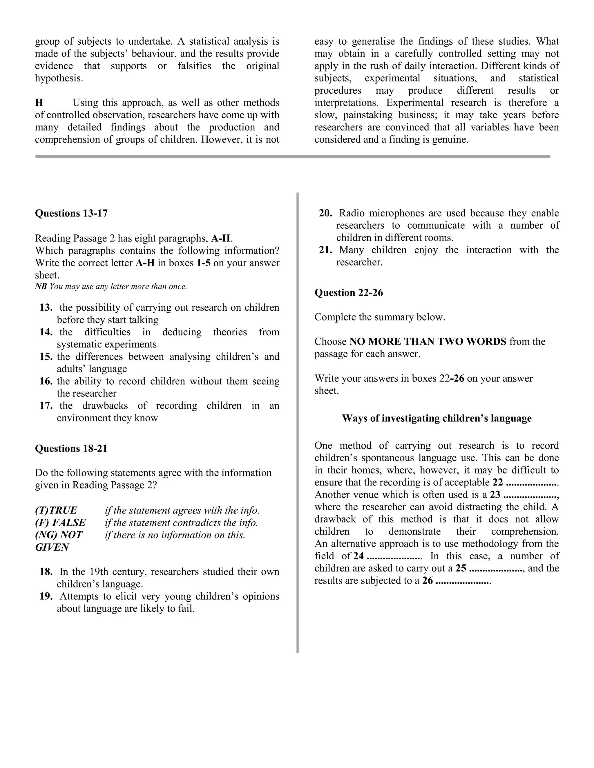 group of subjects to undertake. A statistical analysis is
made of the subjects’ behaviour, and the results provide
evidence that supports or falsifies the original
hypothesis.
H Using this approach, as well as other methods
of controlled observation, researchers have come up with
many detailed findings about the production and
comprehension of groups of children. However, it is not
easy to generalise the findings of these studies. What
may obtain in a carefully controlled setting may not
apply in the rush of daily interaction. Different kinds of
subjects, experimental situations, and statistical
procedures may produce different results or
interpretations. Experimental research is therefore a
slow, painstaking business; it may take years before
researchers are convinced that all variables have been
considered and a finding is genuine.
Questions 13-17
Reading Passage 2 has eight paragraphs, A-H.
Which paragraphs contains the following information?
Write the correct letter A-H in boxes 1-5 on your answer
sheet.
NB You may use any letter more than once.
13. the possibility of carrying out research on children
before they start talking
14. the difficulties in deducing theories from
systematic experiments
15. the differences between analysing children’s and
adults’ language
16. the ability to record children without them seeing
the researcher
17. the drawbacks of recording children in an
environment they know
Questions 18-21
Do the following statements agree with the information
given in Reading Passage 2?
(T)TRUE if the statement agrees with the info.
(F) FALSE if the statement contradicts the info.
(NG) NOT if there is no information on this.
GIVEN
18. In the 19th century, researchers studied their own
children’s language.
19. Attempts to elicit very young children’s opinions
about language are likely to fail.
20. Radio microphones are used because they enable
researchers to communicate with a number of
children in different rooms.
21. Many children enjoy the interaction with the
researcher.
Question 22-26
Complete the summary below.
Choose NO MORE THAN TWO WORDS from the
passage for each answer.
Write your answers in boxes 22-26 on your answer
sheet.
Ways of investigating children’s language
One method of carrying out research is to record
children’s spontaneous language use. This can be done
in their homes, where, however, it may be difficult to
ensure that the recording is of acceptable 22 ....................
Another venue which is often used is a 23 ....................,
where the researcher can avoid distracting the child. A
drawback of this method is that it does not allow
children to demonstrate their comprehension.
An alternative approach is to use methodology from the
field of 24 ..................... In this case, a number of
children are asked to carry out a 25 ...................., and the
results are subjected to a 26 .....................
 