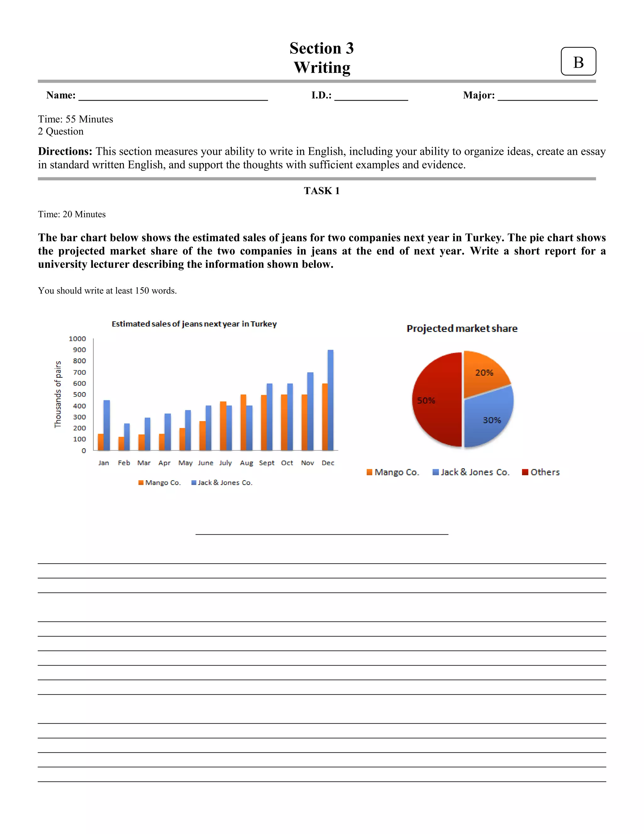 Section 3
Writing
Name: ____________________________________ I.D.: ______________ Major: ___________________
Time: 55 Minutes
2 Question
Directions: This section measures your ability to write in English, including your ability to organize ideas, create an essay
in standard written English, and support the thoughts with sufficient examples and evidence.
TASK 1
Time: 20 Minutes
The bar chart below shows the estimated sales of jeans for two companies next year in Turkey. The pie chart shows
the projected market share of the two companies in jeans at the end of next year. Write a short report for a
university lecturer describing the information shown below.
You should write at least 150 words.
________________________________________
__________________________________________________________________________________________
__________________________________________________________________________________________
__________________________________________________________________________________________
__________________________________________________________________________________________
__________________________________________________________________________________________
__________________________________________________________________________________________
__________________________________________________________________________________________
__________________________________________________________________________________________
__________________________________________________________________________________________
__________________________________________________________________________________________
__________________________________________________________________________________________
__________________________________________________________________________________________
__________________________________________________________________________________________
__________________________________________________________________________________________
B
 