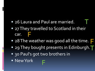  26 Laura and Paul are married.
 27They travelled to Scotland in their
car.
 28The weather was good all the time.
 29They bought presents in Edinburgh.
 30 Paul's got two brothers in
 NewYork
T
F
F
T
F
 