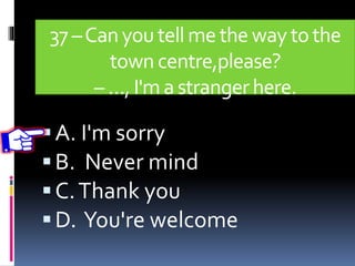 37 –Canyoutell me the waytothe
town centre,please?
– …, I'ma strangerhere.
A. I'm sorry
B. Never mind
C.Thank you
D. You're welcome
 