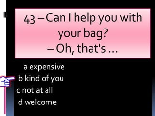 43 –Can I help you with
your bag?
–Oh, that's …
a expensive
b kind of you
c not at all
d welcome
 