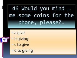 46 Would you mind …
me some coins for the
phone, please?.
 a give
 b giving
 c to give
 d to giving
 