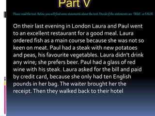 Part V
Please read the text. Below, you will find some statements about the text. Decide if the statements are TRUE or FALSE
On their last evening in London Laura and Paul went
to an excellent restaurant for a good meal. Laura
ordered fish as a main course because she was not so
keen on meat. Paul had a steak with new potatoes
and peas, his favourite vegetables. Laura didn't drink
any wine; she prefers beer. Paul had a glass of red
wine with his steak. Laura asked for the bill and paid
by credit card, because she only had ten English
pounds in her bag.The waiter brought her the
receipt.Then they walked back to their hotel
 