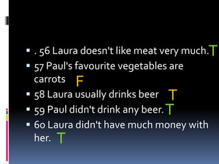  . 56 Laura doesn't like meat very much.
 57 Paul's favourite vegetables are
carrots
 58 Laura usually drinks beer
 59 Paul didn't drink any beer.
 60 Laura didn't have much money with
her.
T
F
T
T
T
 