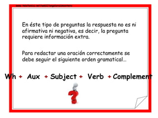 www.telefonica.net/web2/angelaruizmontero
En éste tipo de preguntas la respuesta no es ni
afirmativa ni negativa, es decir, la pregunta
requiere información extra.
Para redactar una oración correctamente se
debe seguir el siguiente orden gramatical…
+ + + +Aux Subject VerbWh Complement
 