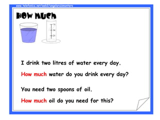 www.telefonica.net/web2/angelaruizmontero
I drink two litres of water every day.
How much water do you drink every day?
You need two spoons of oil.
How much oil do you need for this?
 