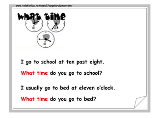 www.telefonica.net/web2/angelaruizmontero
I go to school at ten past eight.
What time do you go to school?
I usually go to bed at eleven o’clock.
What time do you go to bed?
 
