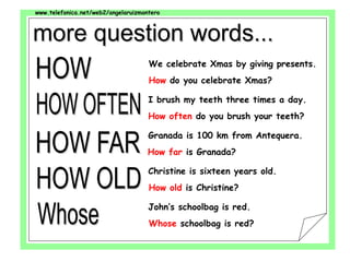 www.telefonica.net/web2/angelaruizmontero
We celebrate Xmas by giving presents.
How do you celebrate Xmas?
I brush my teeth three times a day.
How often do you brush your teeth?
Granada is 100 km from Antequera.
How far is Granada?
Christine is sixteen years old.
How old is Christine?
John’s schoolbag is red.
Whose schoolbag is red?
 