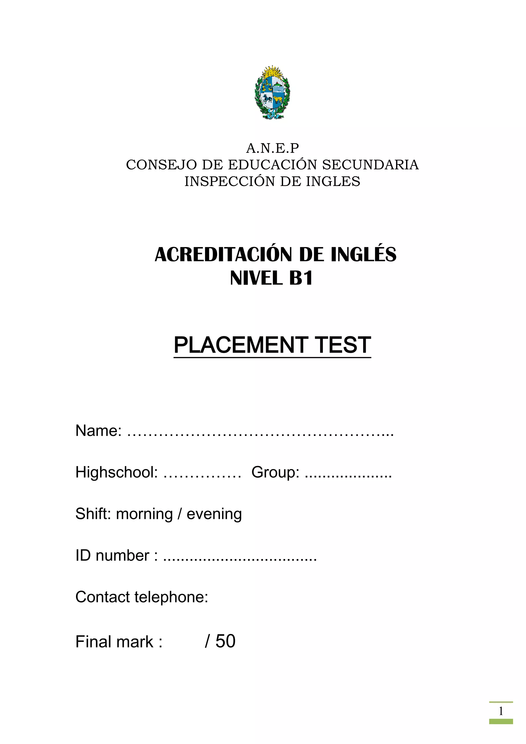 A.N.E.P
         CONSEJO DE EDUCACIÓN SECUNDARIA
               INSPECCIÓN DE INGLES




               ACREDITACIÓN DE INGLÉS
                      NIVEL B1


                   PLACEMENT TEST


Name: …………………………………………...

Highschool: …………… Group: ....................

Shift: morning / evening

ID number : ...................................

Contact telephone:

Final mark :             / 50


                                                  1
 