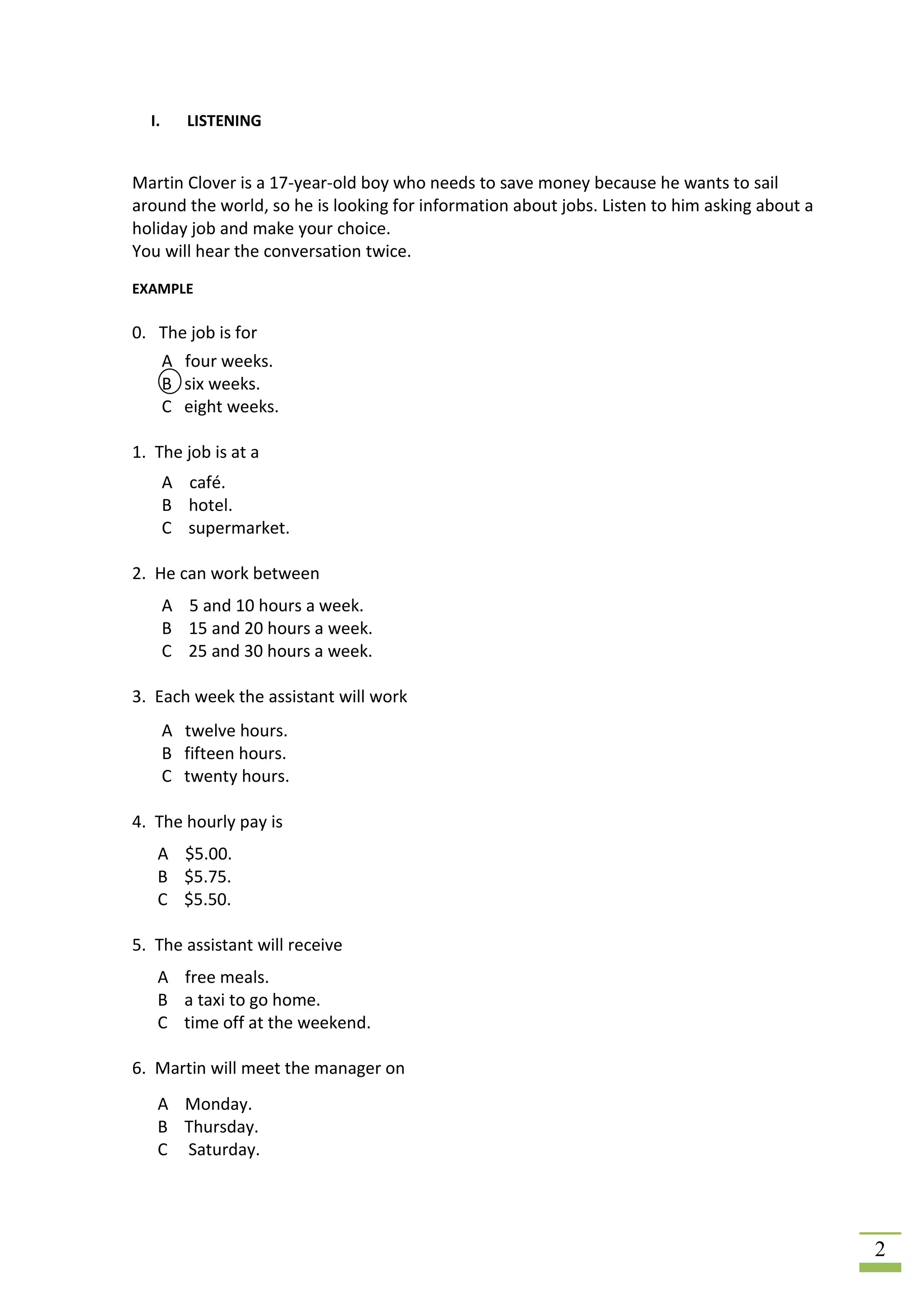 I.      LISTENING


Martin Clover is a 17-year-old boy who needs to save money because he wants to sail
around the world, so he is looking for information about jobs. Listen to him asking about a
holiday job and make your choice.
You will hear the conversation twice.
EXAMPLE

0. The job is for
       A four weeks.
       B six weeks.
       C eight weeks.

1. The job is at a
       A café.
       B hotel.
       C supermarket.

2. He can work between
       A 5 and 10 hours a week.
       B 15 and 20 hours a week.
       C 25 and 30 hours a week.

3. Each week the assistant will work
       A twelve hours.
       B fifteen hours.
       C twenty hours.

4. The hourly pay is
   A $5.00.
   B $5.75.
   C $5.50.

5. The assistant will receive
   A free meals.
   B a taxi to go home.
   C time off at the weekend.

6. Martin will meet the manager on
   A Monday.
   B Thursday.
   C Saturday.




                                                                                              2
 
