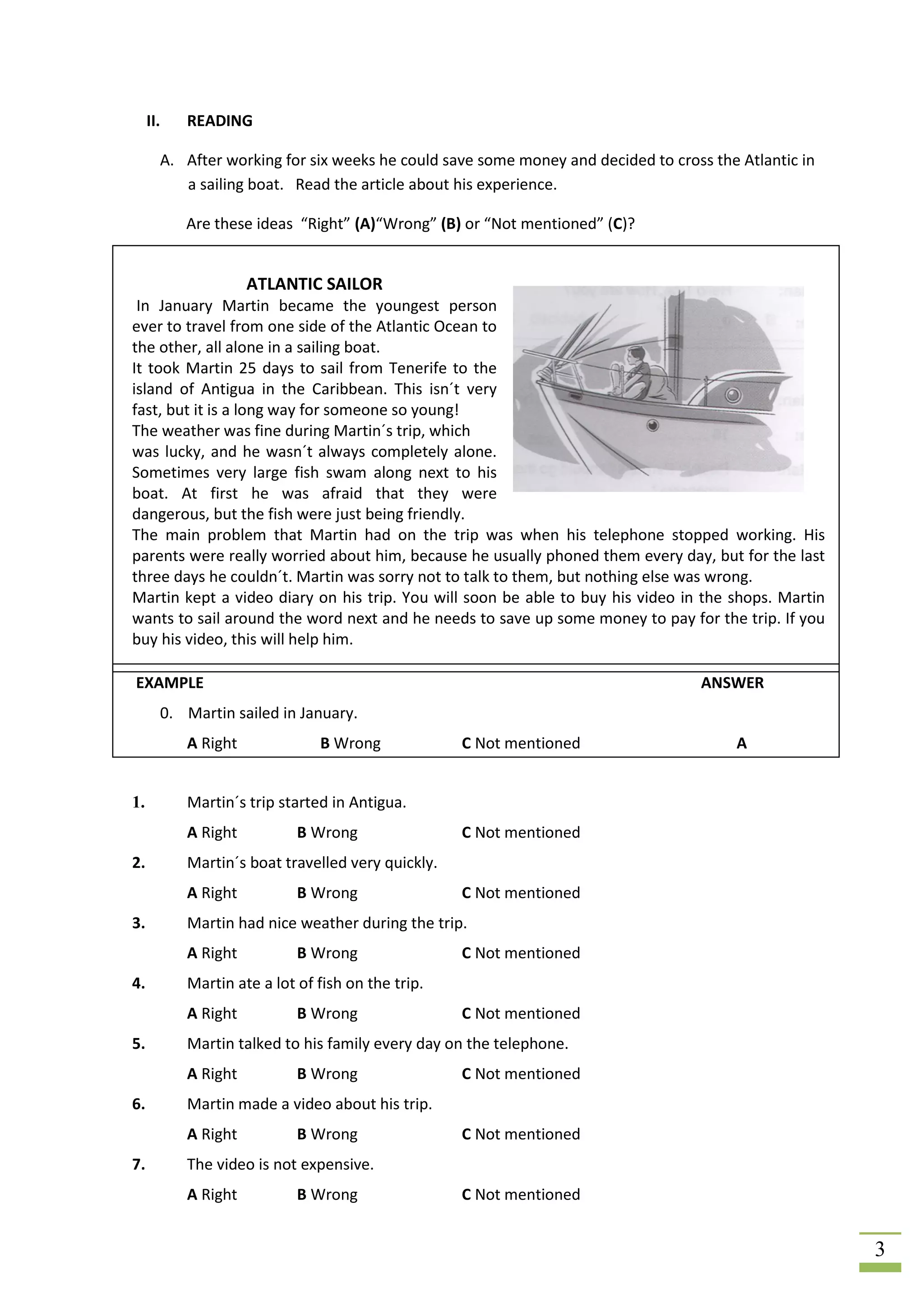 II.   READING

       A. After working for six weeks he could save some money and decided to cross the Atlantic in
          a sailing boat. Read the article about his experience.

           Are these ideas “Right” (A)“Wrong” (B) or “Not mentioned” (C)?


                     ATLANTIC SAILOR
 In January Martin became the youngest person
ever to travel from one side of the Atlantic Ocean to
the other, all alone in a sailing boat.
It took Martin 25 days to sail from Tenerife to the
island of Antigua in the Caribbean. This isn´t very
fast, but it is a long way for someone so young!
The weather was fine during Martin´s trip, which
was lucky, and he wasn´t always completely alone.
Sometimes very large fish swam along next to his
boat. At first he was afraid that they were
dangerous, but the fish were just being friendly.
The main problem that Martin had on the trip was when his telephone stopped working. His
parents were really worried about him, because he usually phoned them every day, but for the last
three days he couldn´t. Martin was sorry not to talk to them, but nothing else was wrong.
Martin kept a video diary on his trip. You will soon be able to buy his video in the shops. Martin
wants to sail around the word next and he needs to save up some money to pay for the trip. If you
buy his video, this will help him.

EXAMPLE                                                                            ANSWER
       0. Martin sailed in January.
           A Right             B Wrong             C Not mentioned                     A


1.         Martin´s trip started in Antigua.
           A Right          B Wrong                C Not mentioned
2.         Martin´s boat travelled very quickly.
           A Right          B Wrong                C Not mentioned
3.         Martin had nice weather during the trip.
           A Right          B Wrong                C Not mentioned
4.         Martin ate a lot of fish on the trip.
           A Right          B Wrong                C Not mentioned
5.         Martin talked to his family every day on the telephone.
           A Right          B Wrong                C Not mentioned
6.         Martin made a video about his trip.
           A Right          B Wrong                C Not mentioned
7.         The video is not expensive.
           A Right          B Wrong                C Not mentioned


                                                                                                      3
 