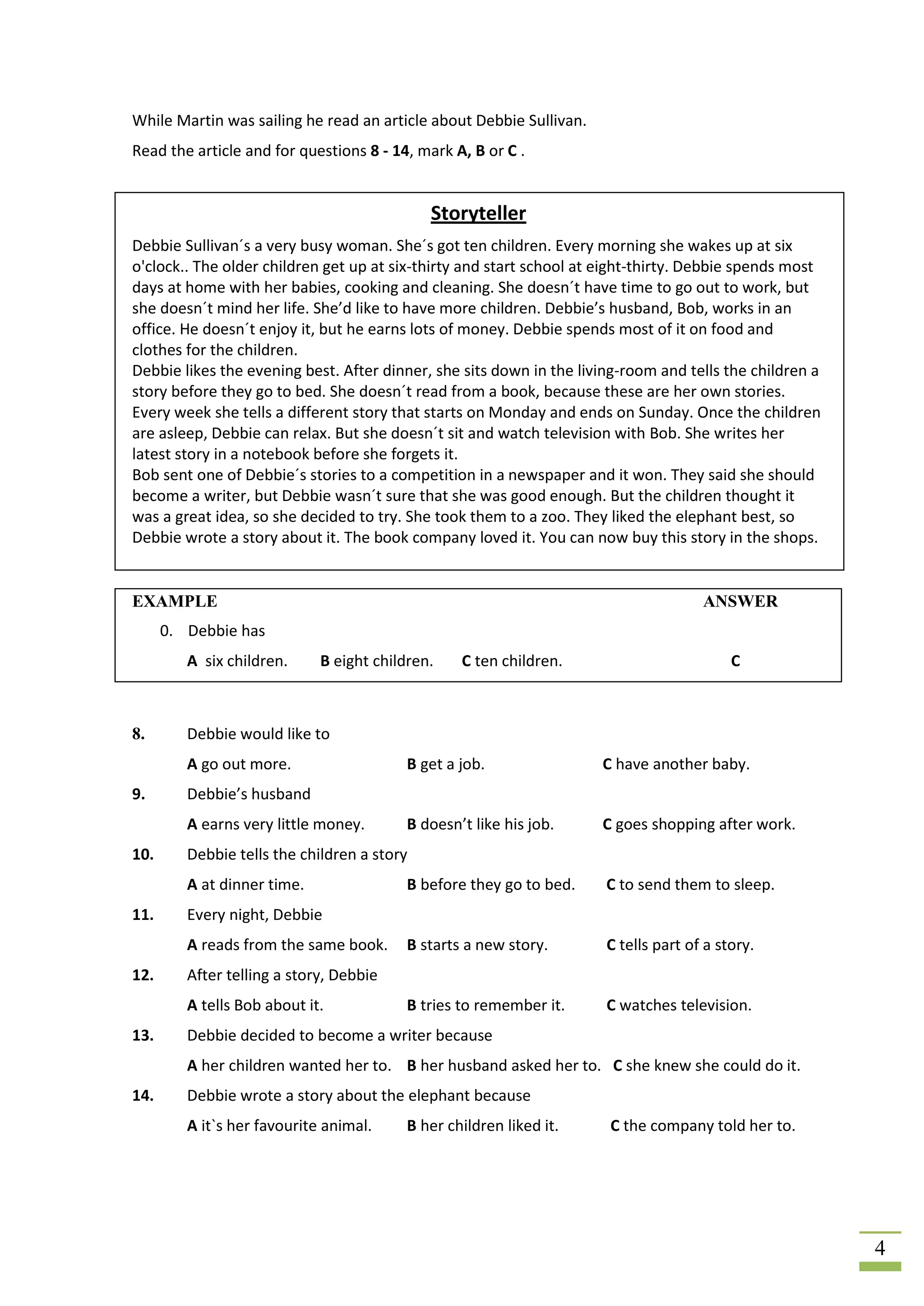 While Martin was sailing he read an article about Debbie Sullivan.
Read the article and for questions 8 - 14, mark A, B or C .


                                             Storyteller
Debbie Sullivan´s a very busy woman. She´s got ten children. Every morning she wakes up at six
o'clock.. The older children get up at six-thirty and start school at eight-thirty. Debbie spends most
days at home with her babies, cooking and cleaning. She doesn´t have time to go out to work, but
she doesn´t mind her life. She’d like to have more children. Debbie’s husband, Bob, works in an
office. He doesn´t enjoy it, but he earns lots of money. Debbie spends most of it on food and
clothes for the children.
Debbie likes the evening best. After dinner, she sits down in the living-room and tells the children a
story before they go to bed. She doesn´t read from a book, because these are her own stories.
Every week she tells a different story that starts on Monday and ends on Sunday. Once the children
are asleep, Debbie can relax. But she doesn´t sit and watch television with Bob. She writes her
latest story in a notebook before she forgets it.
Bob sent one of Debbie´s stories to a competition in a newspaper and it won. They said she should
become a writer, but Debbie wasn´t sure that she was good enough. But the children thought it
was a great idea, so she decided to try. She took them to a zoo. They liked the elephant best, so
Debbie wrote a story about it. The book company loved it. You can now buy this story in the shops.


EXAMPLE                                                                              ANSWER
      0. Debbie has
         A six children.     B eight children.   C ten children.                          C



8.       Debbie would like to
         A go out more.                  B get a job.                C have another baby.
9.       Debbie’s husband
         A earns very little money.      B doesn’t like his job.     C goes shopping after work.
10.      Debbie tells the children a story
         A at dinner time.               B before they go to bed.     C to send them to sleep.
11.      Every night, Debbie
         A reads from the same book.     B starts a new story.        C tells part of a story.
12.      After telling a story, Debbie
         A tells Bob about it.           B tries to remember it.      C watches television.
13.      Debbie decided to become a writer because
         A her children wanted her to. B her husband asked her to. C she knew she could do it.
14.      Debbie wrote a story about the elephant because
         A it`s her favourite animal.    B her children liked it.     C the company told her to.




                                                                                                         4
 