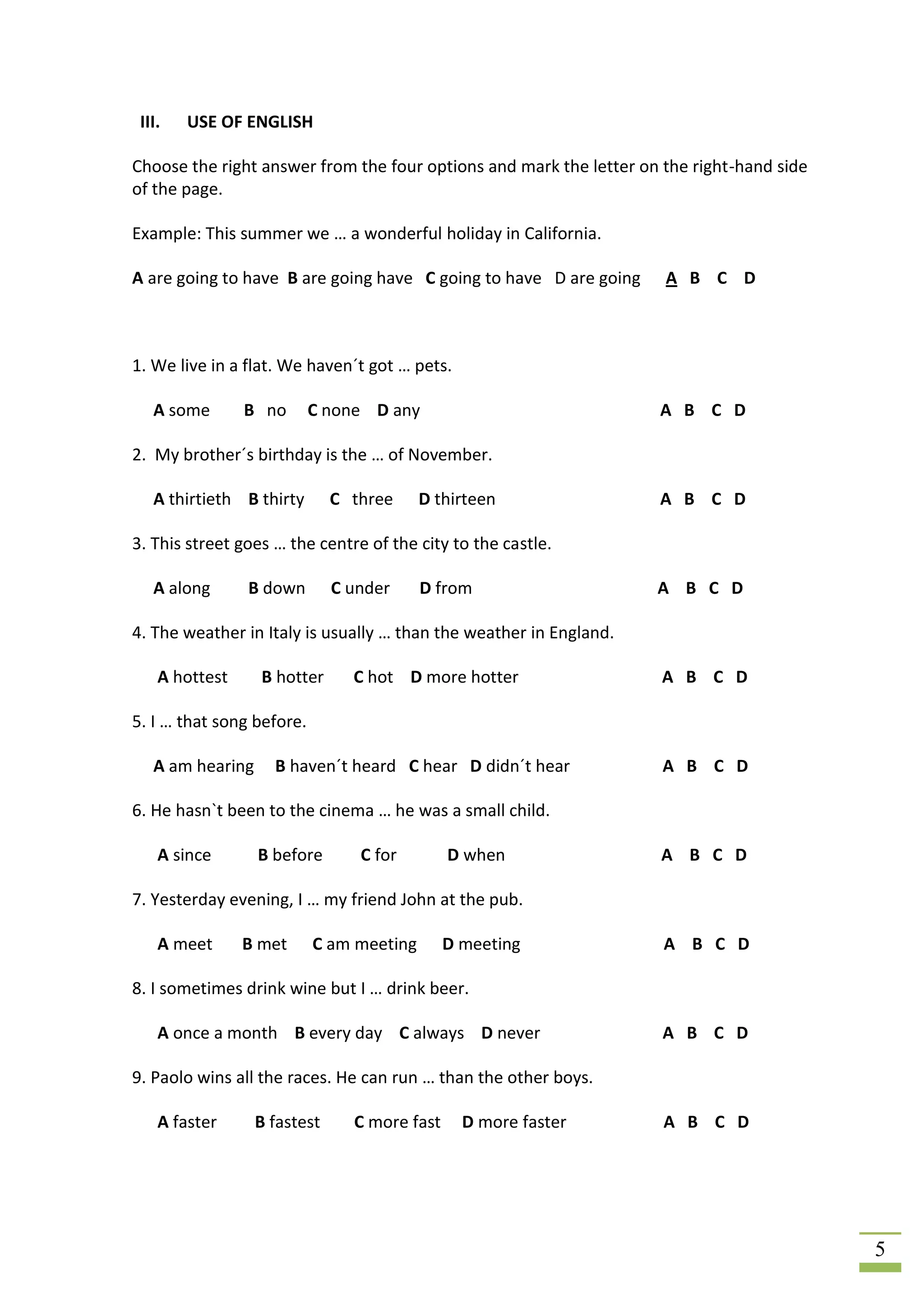 III.   USE OF ENGLISH

Choose the right answer from the four options and mark the letter on the right-hand side
of the page.

Example: This summer we … a wonderful holiday in California.

A are going to have B are going have C going to have D are going     A B C D



1. We live in a flat. We haven´t got … pets.

   A some       B no       C none D any                             A B C D

2. My brother´s birthday is the … of November.

   A thirtieth B thirty       C three     D thirteen                A B C D

3. This street goes … the centre of the city to the castle.

   A along      B down        C under     D from                    A B C D

4. The weather in Italy is usually … than the weather in England.

    A hottest     B hotter      C hot D more hotter                  A B C D

5. I … that song before.

   A am hearing     B haven´t heard C hear D didn´t hear             A B C D

6. He hasn`t been to the cinema … he was a small child.

    A since       B before       C for        D when                A B C D

7. Yesterday evening, I … my friend John at the pub.

    A meet      B met      C am meeting       D meeting              A B C D

8. I sometimes drink wine but I … drink beer.

    A once a month B every day C always D never                      A B C D

9. Paolo wins all the races. He can run … than the other boys.

    A faster      B fastest     C more fast     D more faster        A B C D




                                                                                           5
 