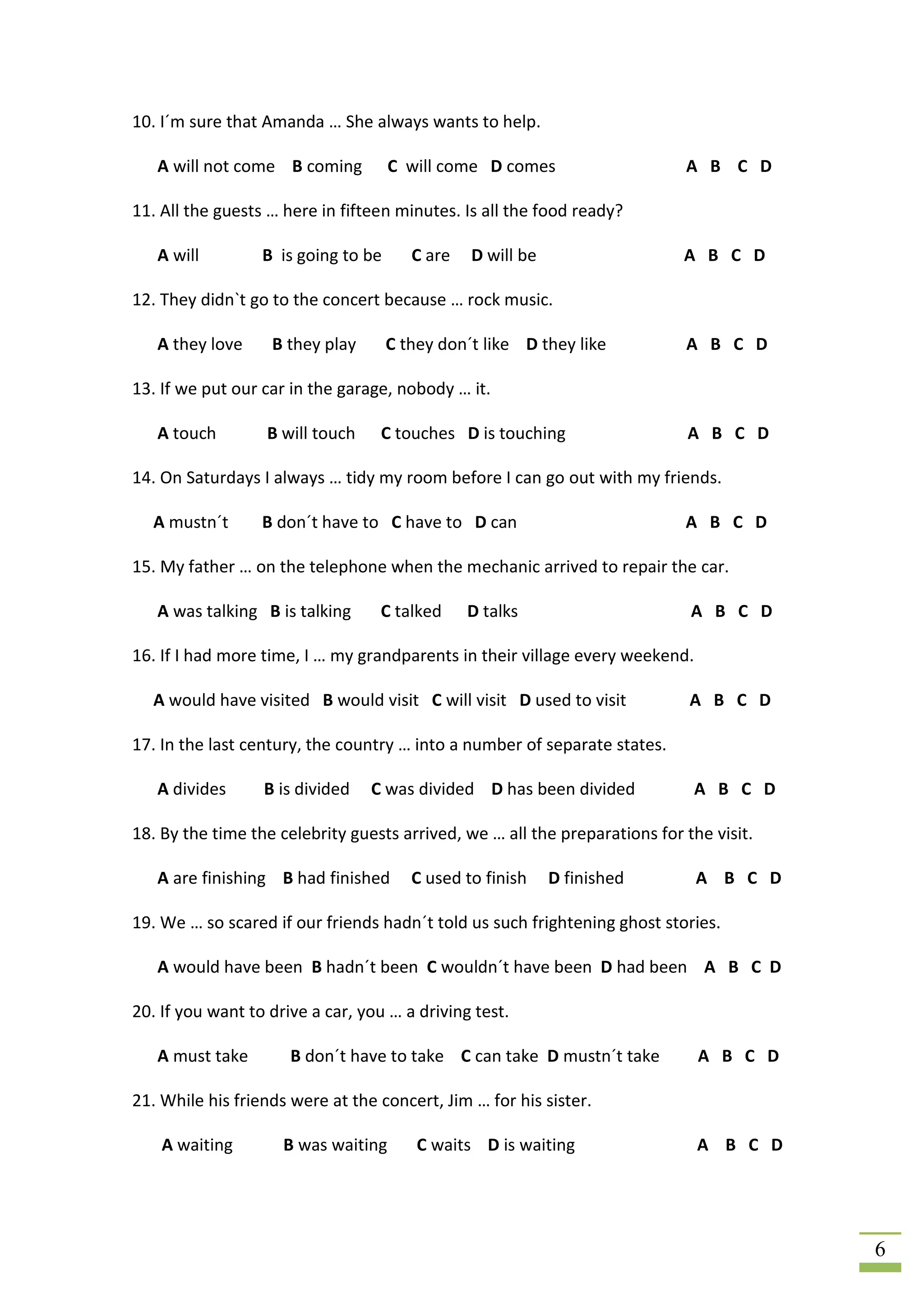 10. I´m sure that Amanda … She always wants to help.

   A will not come B coming          C will come D comes                    A B C D

11. All the guests … here in fifteen minutes. Is all the food ready?

   A will         B is going to be      C are   D will be                   A B C D

12. They didn`t go to the concert because … rock music.

   A they love     B they play       C they don´t like D they like          A B C D

13. If we put our car in the garage, nobody … it.

   A touch        B will touch    C touches D is touching                   A B C D

14. On Saturdays I always … tidy my room before I can go out with my friends.

  A mustn´t       B don´t have to C have to D can                           A B C D

15. My father … on the telephone when the mechanic arrived to repair the car.

   A was talking B is talking     C talked      D talks                      A B C D

16. If I had more time, I … my grandparents in their village every weekend.

  A would have visited B would visit C will visit D used to visit            A B C D

17. In the last century, the country … into a number of separate states.

   A divides      B is divided   C was divided D has been divided             A B C D

18. By the time the celebrity guests arrived, we … all the preparations for the visit.

   A are finishing B had finished       C used to finish    D finished        A B C D

19. We … so scared if our friends hadn´t told us such frightening ghost stories.

   A would have been B hadn´t been C wouldn´t have been D had been A B C D

20. If you want to drive a car, you … a driving test.

   A must take        B don´t have to take C can take D mustn´t take          A B C D

21. While his friends were at the concert, Jim … for his sister.

    A waiting        B was waiting       C waits D is waiting                 A B C D




                                                                                         6
 