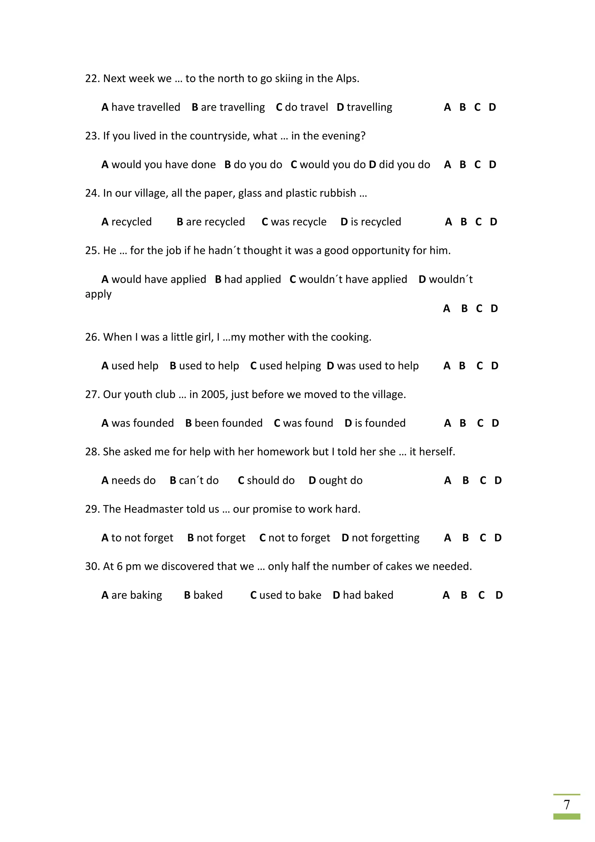 22. Next week we … to the north to go skiing in the Alps.

   A have travelled B are travelling C do travel D travelling             A B C D

23. If you lived in the countryside, what … in the evening?

   A would you have done B do you do C would you do D did you do          A B C D

24. In our village, all the paper, glass and plastic rubbish …

   A recycled        B are recycled     C was recycle   D is recycled     A B C D

25. He … for the job if he hadn´t thought it was a good opportunity for him.

   A would have applied B had applied C wouldn´t have applied D wouldn´t
apply
                                                                  A B C D

26. When I was a little girl, I …my mother with the cooking.

   A used help B used to help C used helping D was used to help           A B C D

27. Our youth club … in 2005, just before we moved to the village.

   A was founded B been founded C was found D is founded                  A B C D

28. She asked me for help with her homework but I told her she … it herself.

   A needs do     B can´t do     C should do     D ought do               A B C D

29. The Headmaster told us … our promise to work hard.

   A to not forget     B not forget    C not to forget D not forgetting   A B C D

30. At 6 pm we discovered that we … only half the number of cakes we needed.

   A are baking       B baked         C used to bake D had baked          A B C D




                                                                                    7
 
