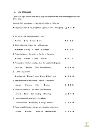 III.   USE OF ENGLISH

Choose the right answer from the four options and mark the letter on the right-hand side
of the page.

Example: This summer we … a wonderful holiday in California.

A are going to have B are going have C going to have D are going     A B C D



1. We live in a flat. We haven´t got … pets.

   A some       B no       C none D any                             A B C D

2. My brother´s birthday is the … of November.

   A thirtieth B thirty       C three     D thirteen                A B C D

3. This street goes … the centre of the city to the castle.

   A along      B down        C under     D from                    A B C D

4. The weather in Italy is usually … than the weather in England.

    A hottest     B hotter      C hot D more hotter                  A B C D

5. I … that song before.

   A am hearing     B haven´t heard C hear D didn´t hear             A B C D

6. He hasn`t been to the cinema … he was a small child.

    A since       B before       C for        D when                A B C D

7. Yesterday evening, I … my friend John at the pub.

    A meet      B met      C am meeting       D meeting              A B C D

8. I sometimes drink wine but I … drink beer.

    A once a month B every day C always D never                      A B C D

9. Paolo wins all the races. He can run … than the other boys.

    A faster      B fastest     C more fast     D more faster        A B C D




                                                                                           5
 