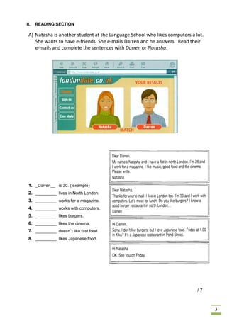 II.   READING SECTION

 A) Natasha is another student at the Language School who likes computers a lot.
    She wants to have e-friends. She e-mails Darren and he answers. Read their
    e-mails and complete the sentences with Darren or Natasha.




 1. _Darren__ is 30. ( example)
 2. _________ lives in North London.
 3. _________ works for a magazine.
 4. _________ works with computers.
 5. _________ likes burgers.
 6. _________ likes the cinema.
 7. _________ doesn´t like fast food.
 8. _________ likes Japanese food.




                                                                             /7



                                                                                   3
 