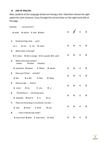 III.     USE OF ENGLISH

Now, students at the Language School are having a test. Help them choose the right
option for each sentence. Cross through the correct letter on the right-hand side of
the page.

Example:         . . . are you from?

   A what          B where       C who D when                     A   B   C    D



 1.       Good morning. How . . . you?

        A is       B are       C am       D come                  A   B   C    D

 2.       What colour is the pig?

      A It´s blue      B She´s orange C He´s purple D It´s pink   A   B   C    D

 3.       What is the next number?
          twelve        thirteen   fourteen            ...

        A seventeen B sixteen            C fifteen    D eleven    A   B   C    D

 4.       Does your friend . . . animals?
                                                                  A   B   C    D
        A like          B is like        C likes     D liking

 5.       Have you got . . . sisters?
                                                                  A   B   C    D
        A some          B no             C any        D a

 6.        The kitchen is . . . the living room.
                                                                  A   B   C    D
        A between        B next to       C in        D on

 7.       There are three boys in my family. I am the . . .
                                                                  A   B   C    D
        A two          B three         C third       D one

 8.       . . . hours a day do you study?

        A how much B when              C how many     D what      A   B   C    D




                                                                                       5
 