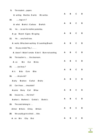 9.      The student … papers
                                                                   A   B   C   D
       A writing          B writes C write           D is writes

10.           . . . bag is it ?
                                                                   A   B   C   D
       A what           B who´s C whose              D which

11.      He . . . to see his mother yesterday.

      A go       B went C goes D is going                          A   B   C   D

12.      He . . . very hard now.

      A works B has been working C is working D work               A   B   C   D

13.          Do you smoke? No, I . . . . .

       A doesn´t B don´t smoke C don´t D am not working            A   B   C   D

14.      The teacher is . . . the classroom.
                                                                   A   B   C   D
       A on             B in      C at      D into

15.      . . . you busy ?
                                                                   A   B   C   D
      A Is        B do          C are      D be

16.      . . . do you do?
                                                                   A   B   C   D
      A why        B where            C what      D who

17.      Can I have . . . chocolate?

      A some        B any         C all     D few                  A   B   C   D

18.      Excuse me, . . . the time?

      A when´s        B where´s           C what´s      D who´s    A   B   C   D

19.      The coats belong to . . .
                                                                   A   B   C   D
  A their         B theirs        C they       D them

20.      We usually go to school . . . bike.

  A on           B in          C by     D at                       A   B   C   D




                                                                                   6
 