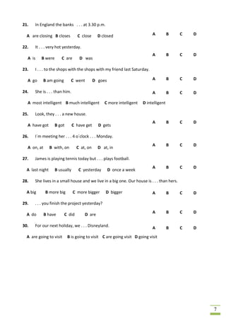 21.   In England the banks . . . at 3.30 p.m.

  A are closing B closes          C close      D closed                     A          B   C   D

22.   It . . . very hot yesterday.
                                                                            A          B   C   D
  A is    B were       C are       D was

23.   I . . . to the shops with the shops with my friend last Saturday.

  A go       B am going       C went         D goes                         A          B   C   D

24.   She is . . . than him.                                                A          B   C   D

  A most intelligent B much intelligent           C more intelligent   D intelligent

25.   Look, they . . . a new house.
                                                                            A          B   C   D
  A have got       B got       C have get      D gets

26.   I´m meeting her . . . 4 o´clock . . . Monday.
                                                                            A          B   C   D
  A on, at       B with, on       C at, on     D at, in

27.   James is playing tennis today but . . . plays football.
                                                                            A          B   C   D
  A last night     B usually       C yesterday        D once a week

28.   She lives in a small house and we live in a big one. Our house is . . . than hers.

  A big      B more big        C more bigger       D bigger                 A          B   C   D

29.   . . . you finish the project yesterday?
                                                                            A          B   C   D
  A do       B have       C did       D are

30.   For our next holiday, we . . . Disneyland.                            A          B   C   D
  A are going to visit     B is going to visit C are going visit D going visit




                                                                                                   7
 