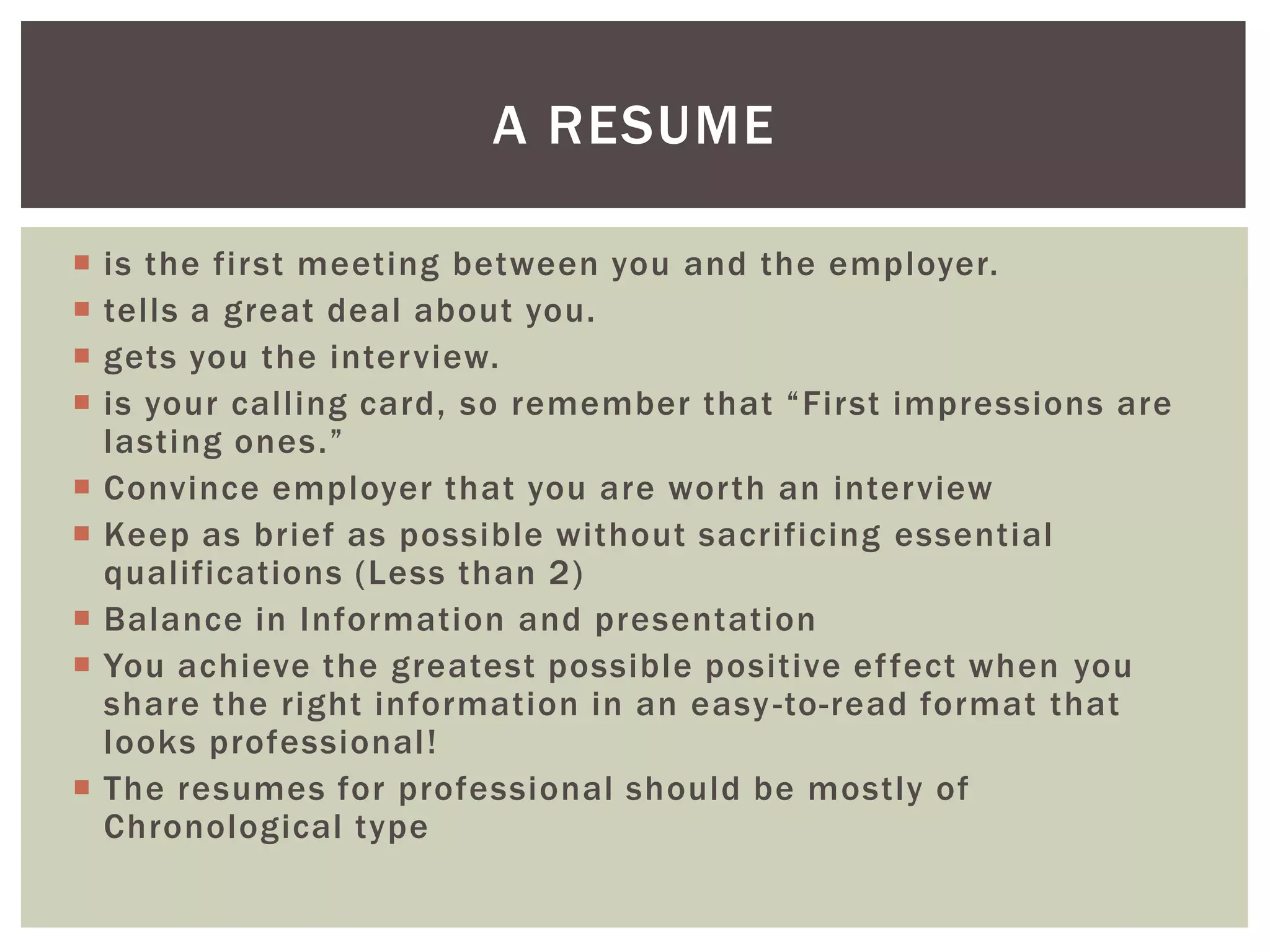 A RESUME

   is the first meeting between you and the employer.
   tells a great deal about you.
   gets you the interview.
   is your calling card, so remember that “First impressions are
    lasting ones.”
   Convince employer that you are worth an interview
   Keep as brief as possible without sacrificing essential
    qualifications (Less than 2)
   Balance in Information and presentation
   You achieve the greatest possible positive ef fect when you
    share the right information in an easy -to-read format that
    looks professional!
   The resumes for professional should be mostly of
    Chronological type
 