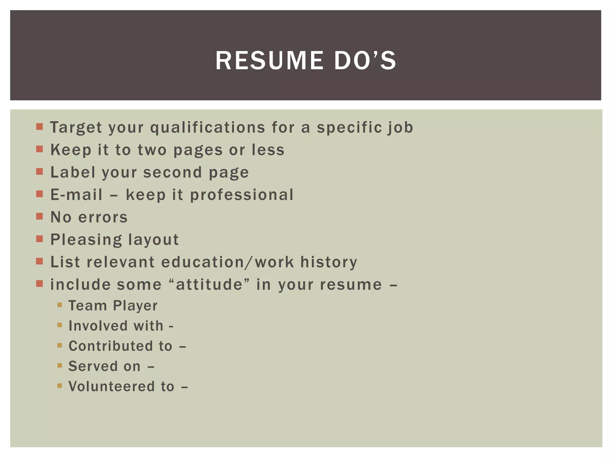 RESUME DO’S

   Target your qualifications for a specific job
   Keep it to two pages or less
   Label your second page
   E-mail – keep it professional
   No errors
   Pleasing layout
   List relevant education/work history
   include some “attitude” in your resume –
       Team Player
       Involved with -
       Contributed to –
       Served on –
       Volunteered to –
 