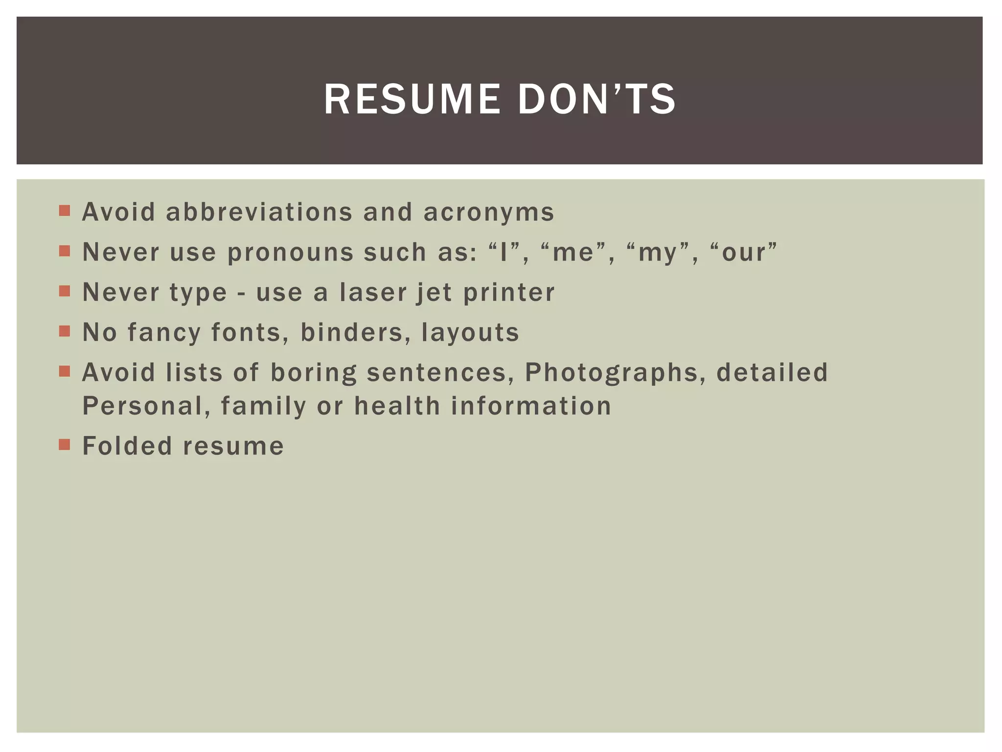 RESUME DON’TS

 Avoid abbreviations and acronyms
 Never use pronouns such as: “I”, “me”, “my”, “our”
 Never type - use a laser jet printer
 No fancy fonts, binders, layouts
 Avoid lists of boring sentences, Photographs, detailed
  Personal, family or health information
 Folded resume
 