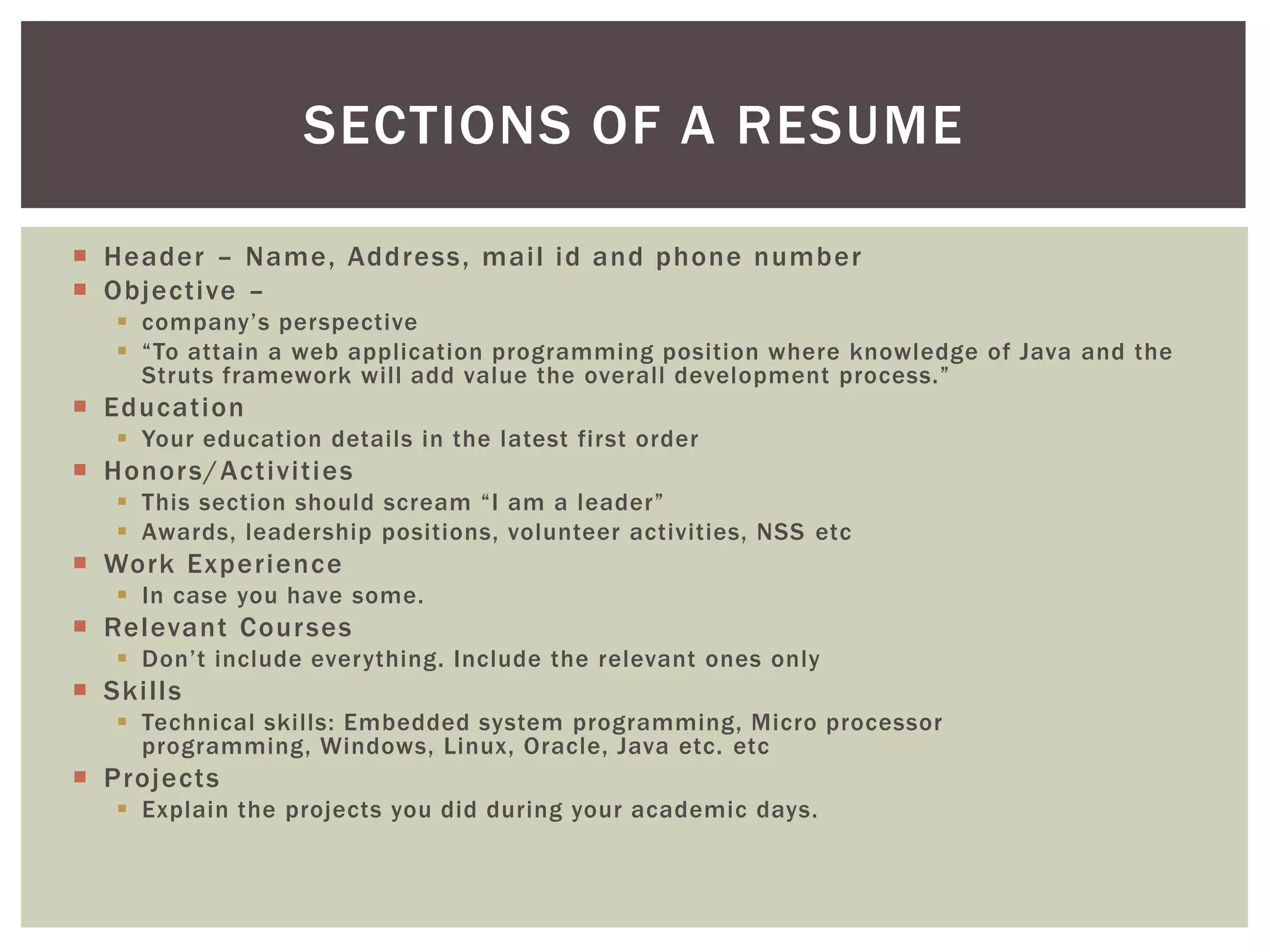 SECTIONS OF A RESUME

 Header – Name, Address, mail id and phone number
 Objective –
    company’s perspective
    “To attain a web application programming position where knowledge of Java and the
     Struts framework will add value the overall development process.”
 Education
    Your education details in the latest first order
 Honor s/Activiti es
    This section should scream “I am a leader”
    Awards, leadership positions, volunteer activities, NSS etc
 Work Experience
    In case you have some.
 Relevant Cour ses
    Don’t include everything. Include the relevant ones only
 Skills
    Technical skills: Embedded system programming, Micro processor
     programming, Windows, Linux, Oracle, Java etc. etc
 Projects
    Explain the projects you did during your academic days.
 