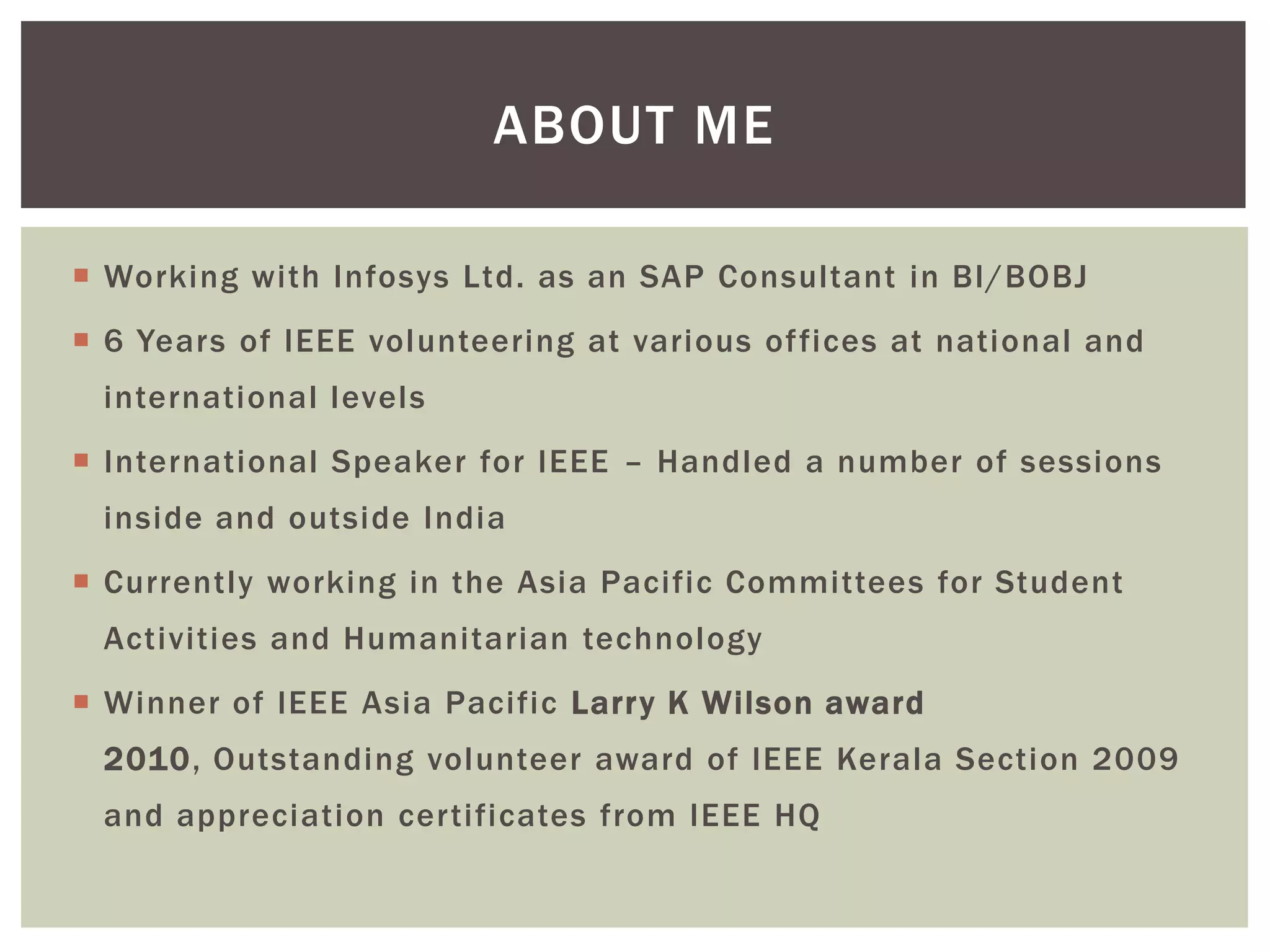 ABOUT ME

 Working with Infosys Ltd. as an SAP Consultant in BI/BOBJ
 6 Years of IEEE volunteering at various offices at national and
 international levels
 International Speaker for IEEE – Handled a number of sessions
 inside and outside India
 Currently working in the Asia Pacific Committees for Student
 Activities and Humanitarian technology
 Winner of IEEE Asia Pacific Larr y K Wilson award
 2010, Outstanding volunteer award of IEEE Kerala Section 2009
 and appreciation certificates from IEEE HQ
 