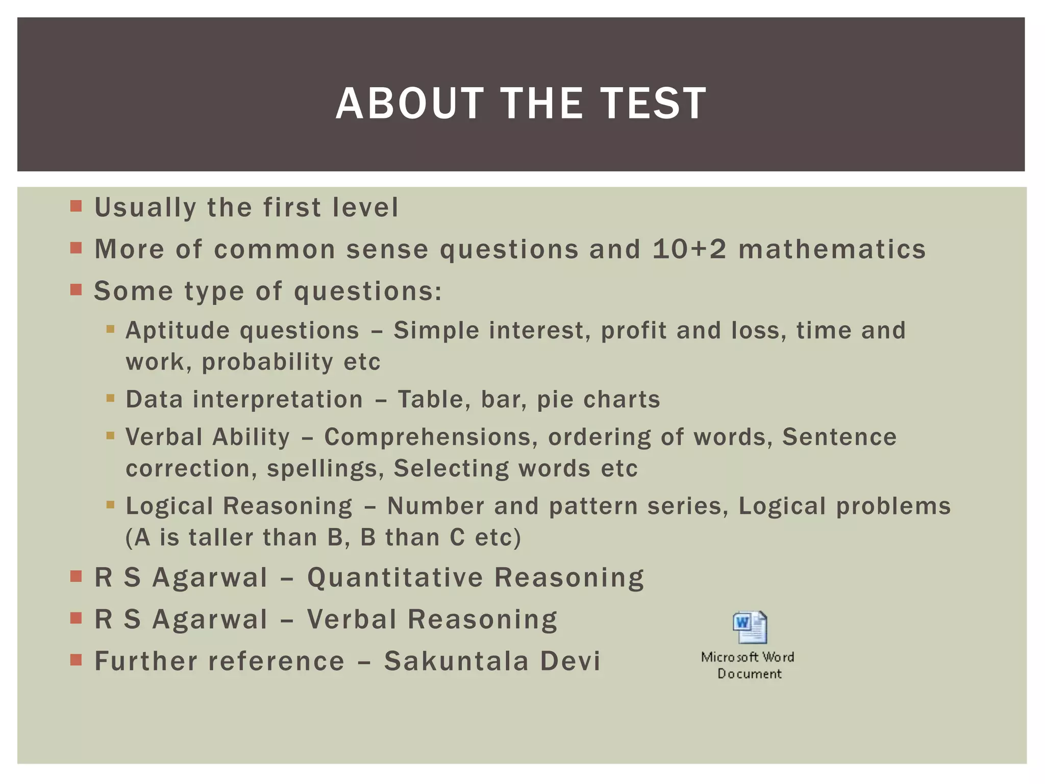 ABOUT THE TEST

 Usually the first level
 More of common sense questions and 10+2 mathematics
 Some type of questions:
   Aptitude questions – Simple interest, profit and loss, time and
    work, probability etc
   Data interpretation – Table, bar, pie charts
   Verbal Ability – Comprehensions, ordering of words, Sentence
    correction, spellings, Selecting words etc
   Logical Reasoning – Number and pattern series, Logical problems
    (A is taller than B, B than C etc)
 R S Agarwal – Quantitative Reasoning
 R S Agarwal – Verbal Reasoning
 Further reference – Sakuntala Devi
 