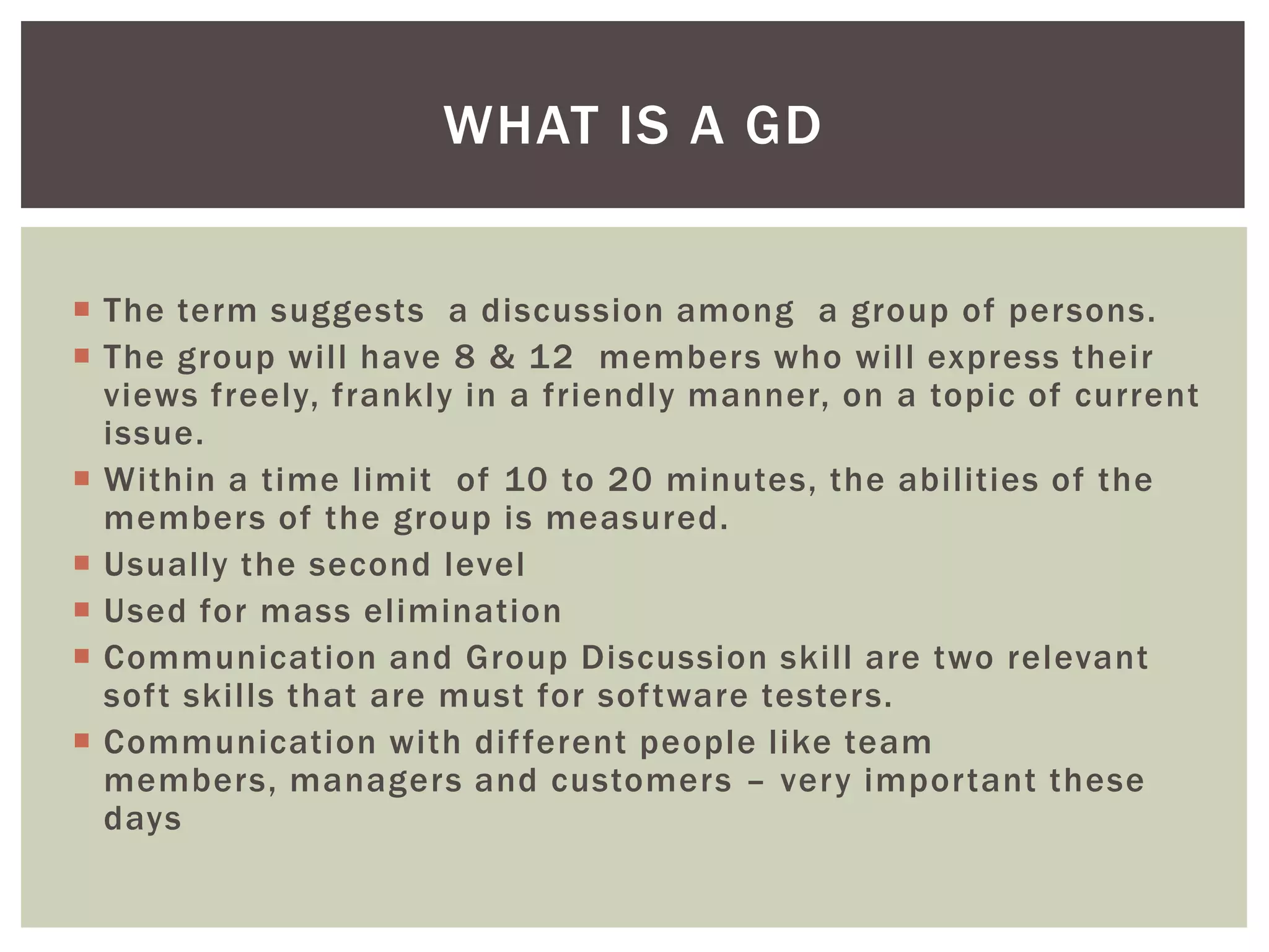 WHAT IS A GD


 The term suggests a discussion among a group of persons.
 The group will have 8 & 12 members who will express their
  views freely, frankly in a friendly manner, on a topic of current
  issue.
 Within a time limit of 10 to 20 minutes, the abilities of the
  members of the group is measured.
 Usually the second level
 Used for mass elimination
 Communication and Group Discussion skill are two relevant
  soft skills that are must for software testers.
 Communication with dif ferent people like team
  members, managers and customers – very important these
  days
 