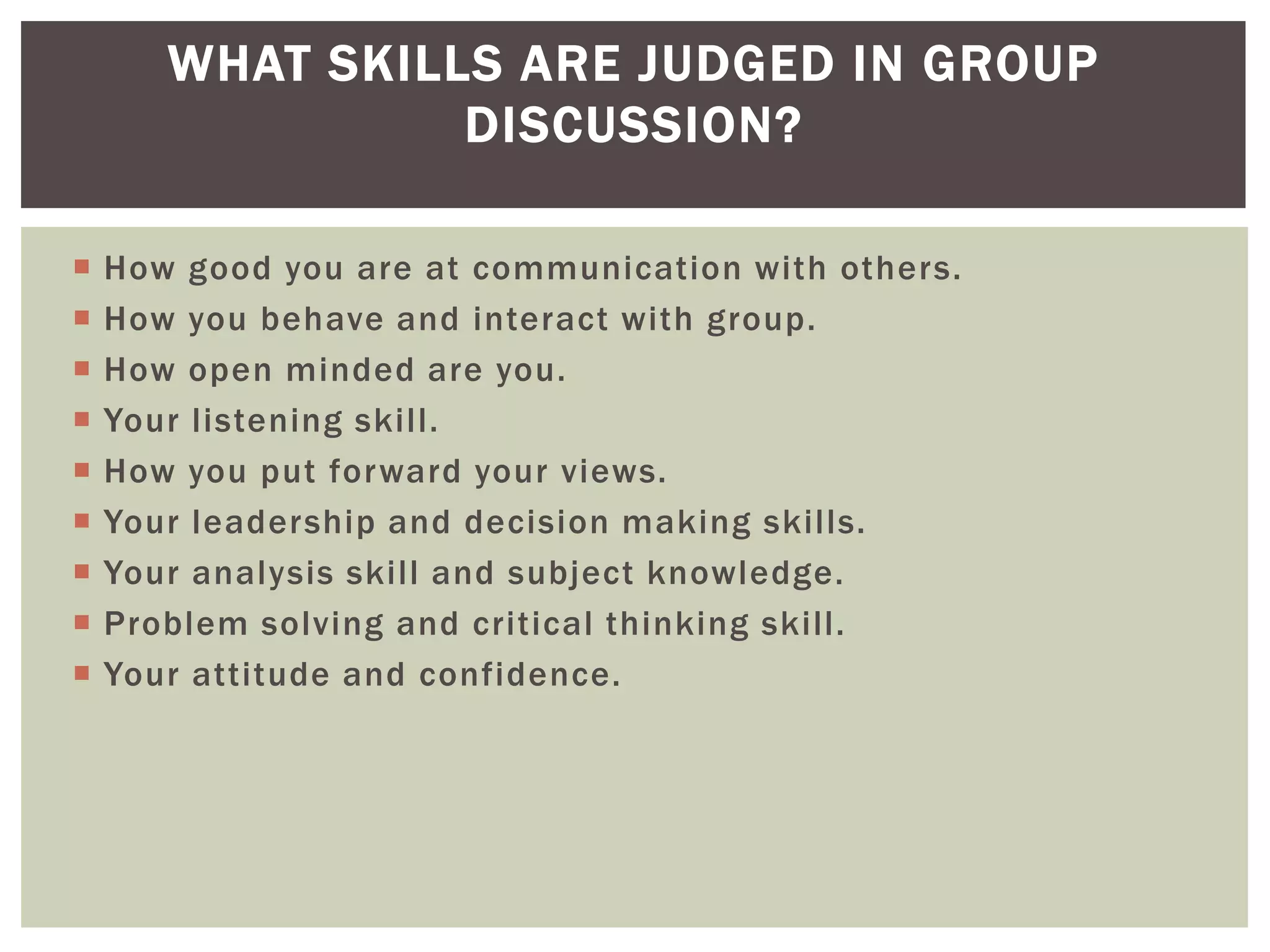 WHAT SKILLS ARE JUDGED IN GROUP
                 DISCUSSION?

   How good you are at communication with others.
   How you behave and interact with group.
   How open minded are you.
   Your listening skill.
   How you put forward your views.
   Your leadership and decision making skills.
   Your analysis skill and subject knowledge.
   Problem solving and critical thinking skill.
   Your attitude and confidence.
 