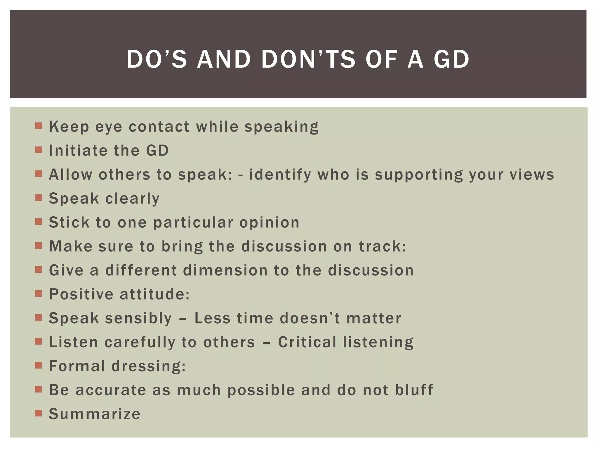 DO’S AND DON’TS OF A GD

   Keep eye contact while speaking
   Initiate the GD
   Allow others to speak: - identify who is supporting your views
   Speak clearly
   Stick to one particular opinion
   Make sure to bring the discussion on track:
   Give a dif ferent dimension to the discussion
   Positive attitude:
   Speak sensibly – Less time doesn’t matter
   Listen carefully to others – Critical listening
   Formal dressing:
   Be accurate as much possible and do not bluf f
   Summarize
 