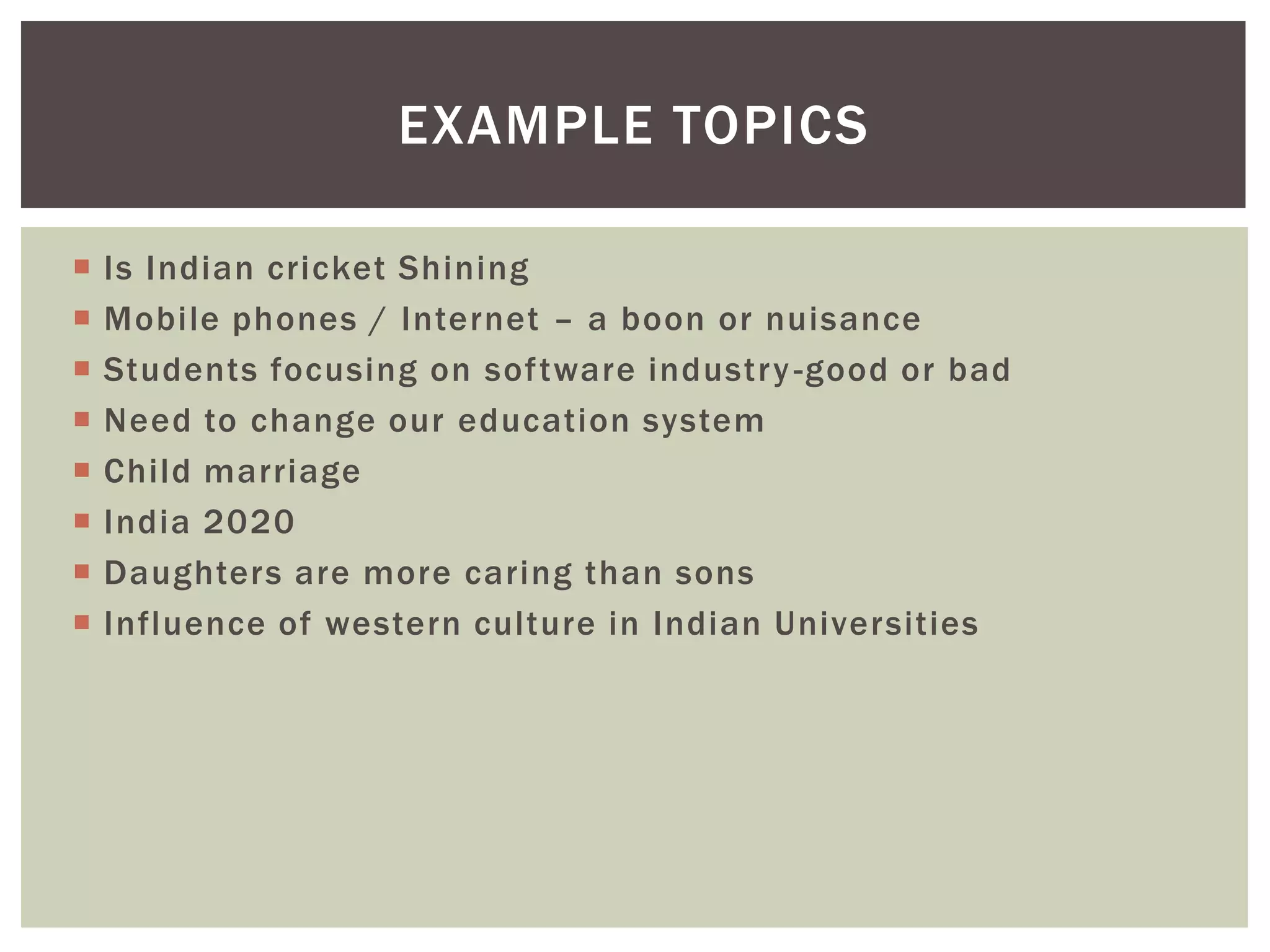 EXAMPLE TOPICS

   Is Indian cricket Shining
   Mobile phones / Internet – a boon or nuisance
   Students focusing on software industry -good or bad
   Need to change our education system
   Child marriage
   India 2020
   Daughters are more caring than sons
   Influence of western culture in Indian Universities
 