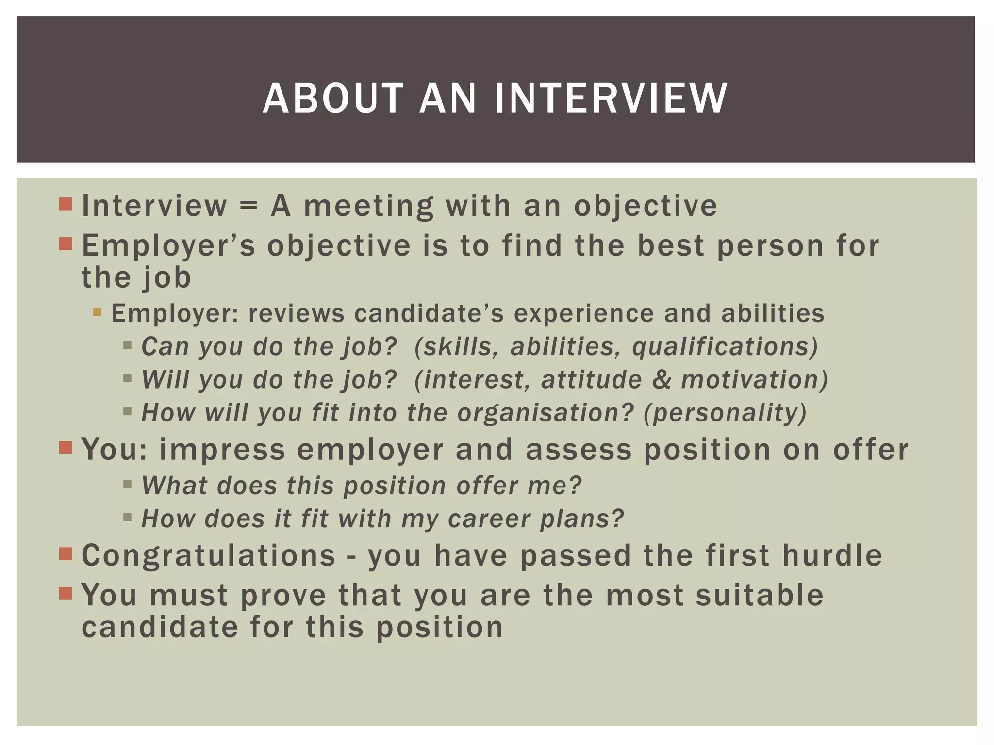 ABOUT AN INTERVIEW

 Interview = A meeting with an objective
 Employer’s objective is to find the best person for
  the job
   Employer: reviews candidate’s experience and abilities
      Can you do the job? (skills, abilities, qualifications)
      Will you do the job? (interest, attitude & motivation)
      How will you fit into the organisation? (personality)
 You: impress employer and assess position on offer
     What does this position offer me?
     How does it fit with my career plans?
 Congratulations - you have passed the first hurdle
 You must prove that you are the most suitable
  candidate for this position
 