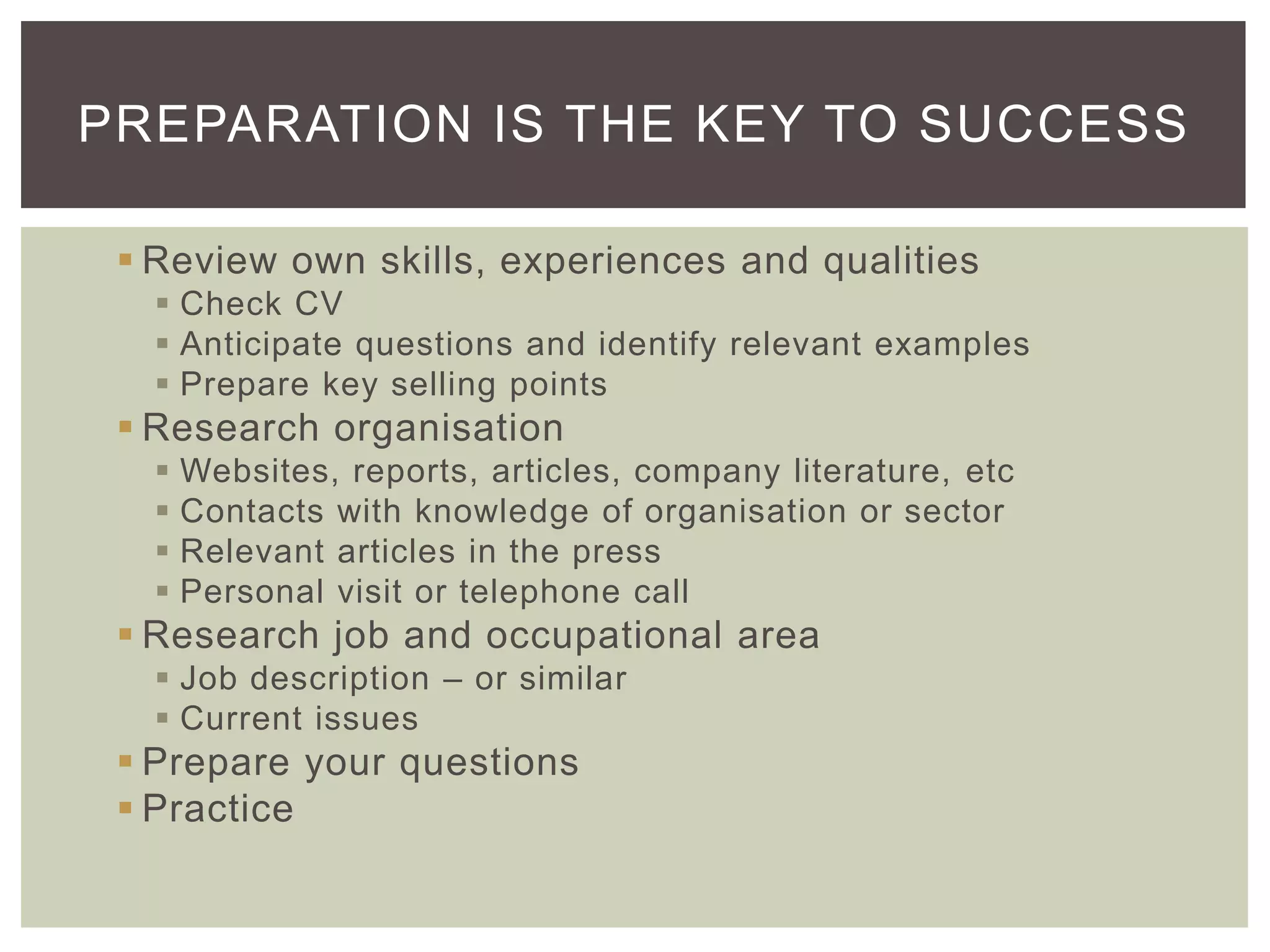 PREPARATION IS THE KEY TO SUCCESS

  Review own skills, experiences and qualities
    Check CV
    Anticipate questions and identify relevant examples
    Prepare key selling points
  Research organisation
      Websites, reports, articles, company literature, etc
      Contacts with knowledge of organisation or sector
      Relevant articles in the press
      Personal visit or telephone call
  Research job and occupational area
    Job description – or similar
    Current issues
  Prepare your questions
  Practice
 