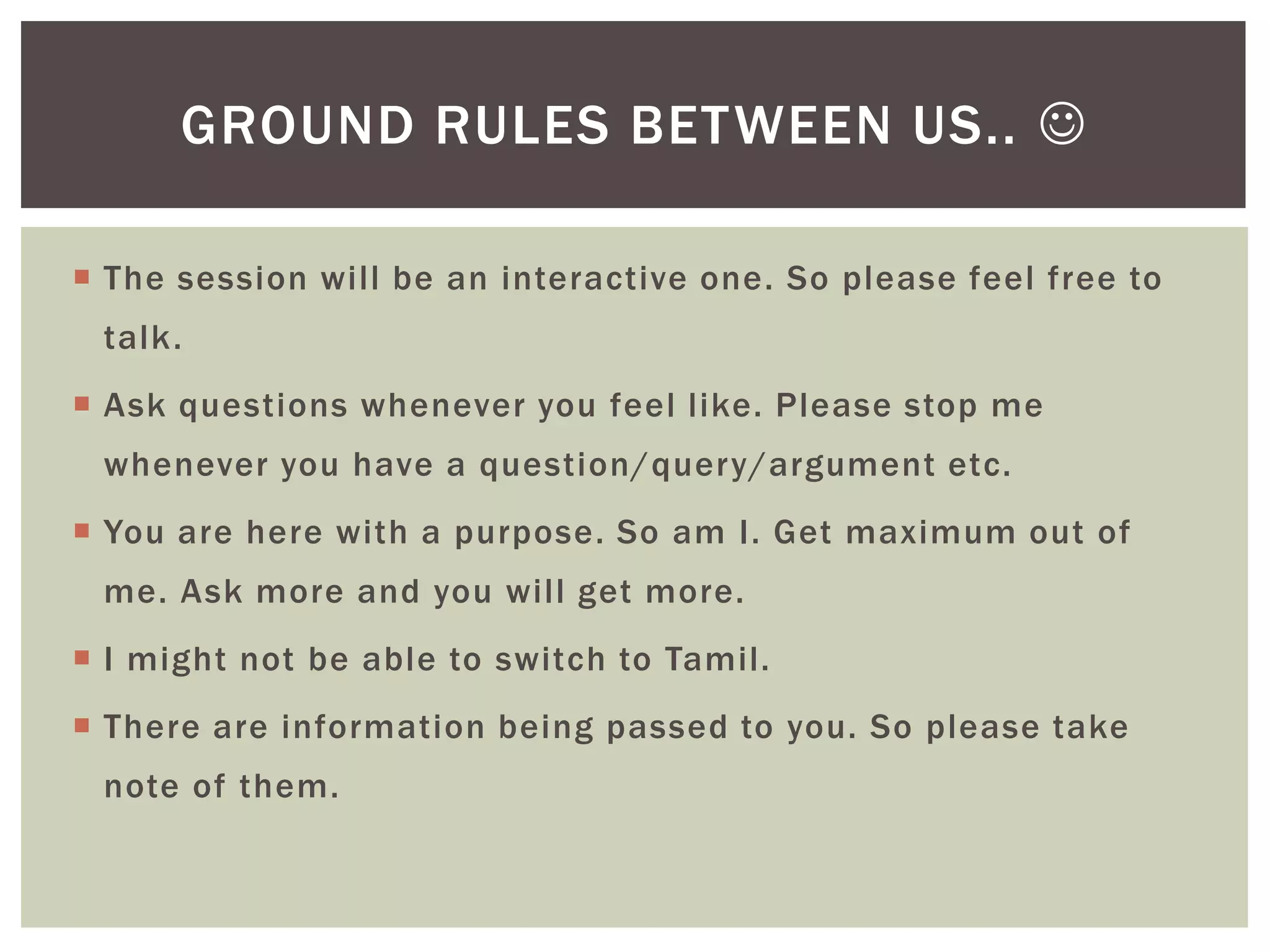 GROUND RULES BETWEEN US.. 

 The session will be an interactive one. So please feel free to
 talk.
 Ask questions whenever you feel like. Please stop me
 whenever you have a question/query/argument etc.
 You are here with a purpose. So am I. Get maximum out of
 me. Ask more and you will get more.
 I might not be able to switch to Tamil.
 There are information being passed to you. So please take
 note of them.
 