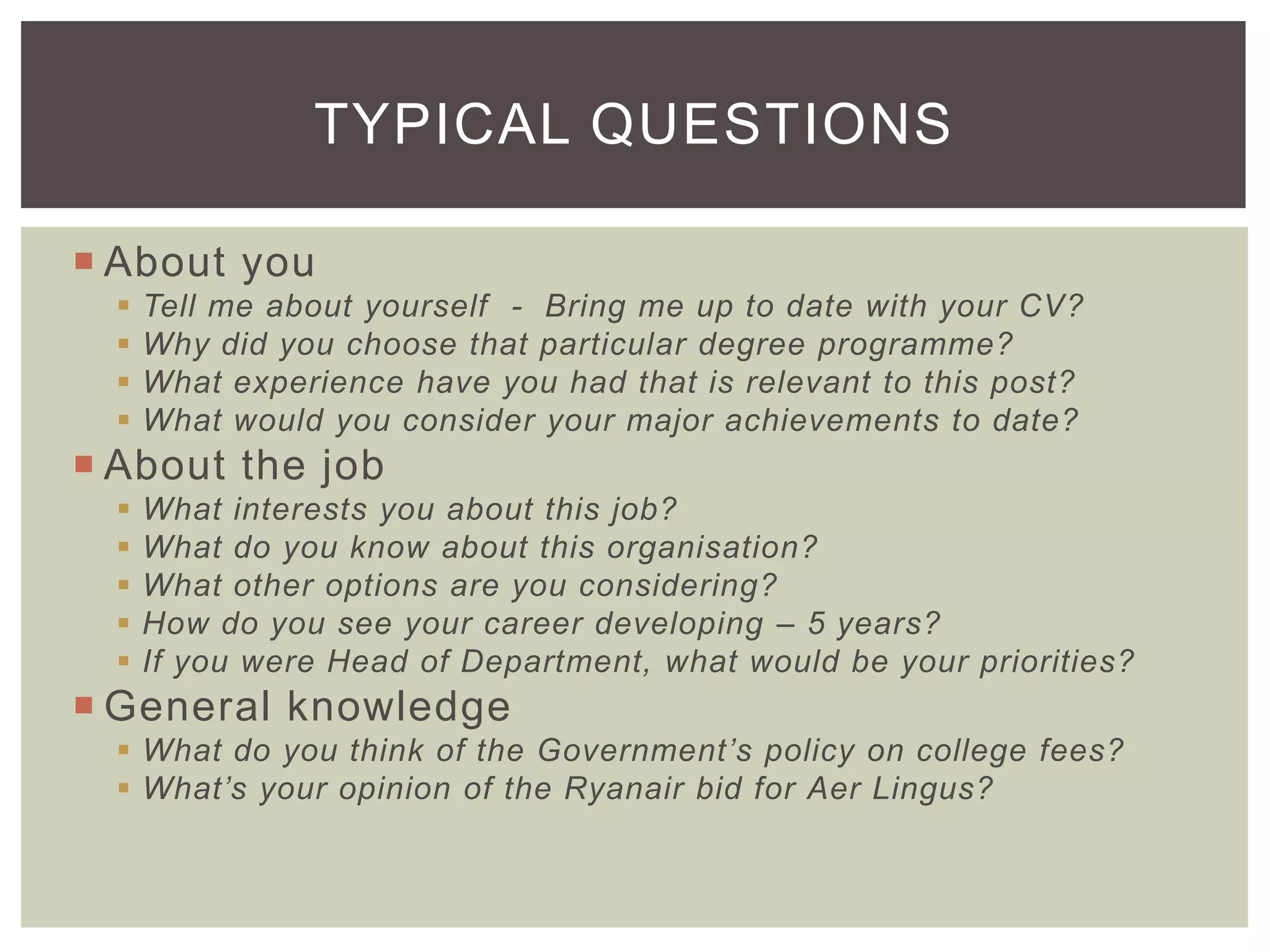 TYPICAL QUESTIONS

 About you
     Tell me about yourself - Bring me up to date with your CV?
     Why did you choose that particular degree programme?
     What experience have you had that is relevant to this post?
     What would you consider your major achievements to date?
 About the job
     What interests you about this job?
     What do you know about this organisation?
     What other options are you considering?
     How do you see your career developing – 5 years?
     If you were Head of Department, what would be your priorities?
 General knowledge
   What do you think of the Government’s policy on college fees?
   What’s your opinion of the Ryanair bid for Aer Lingus?
 