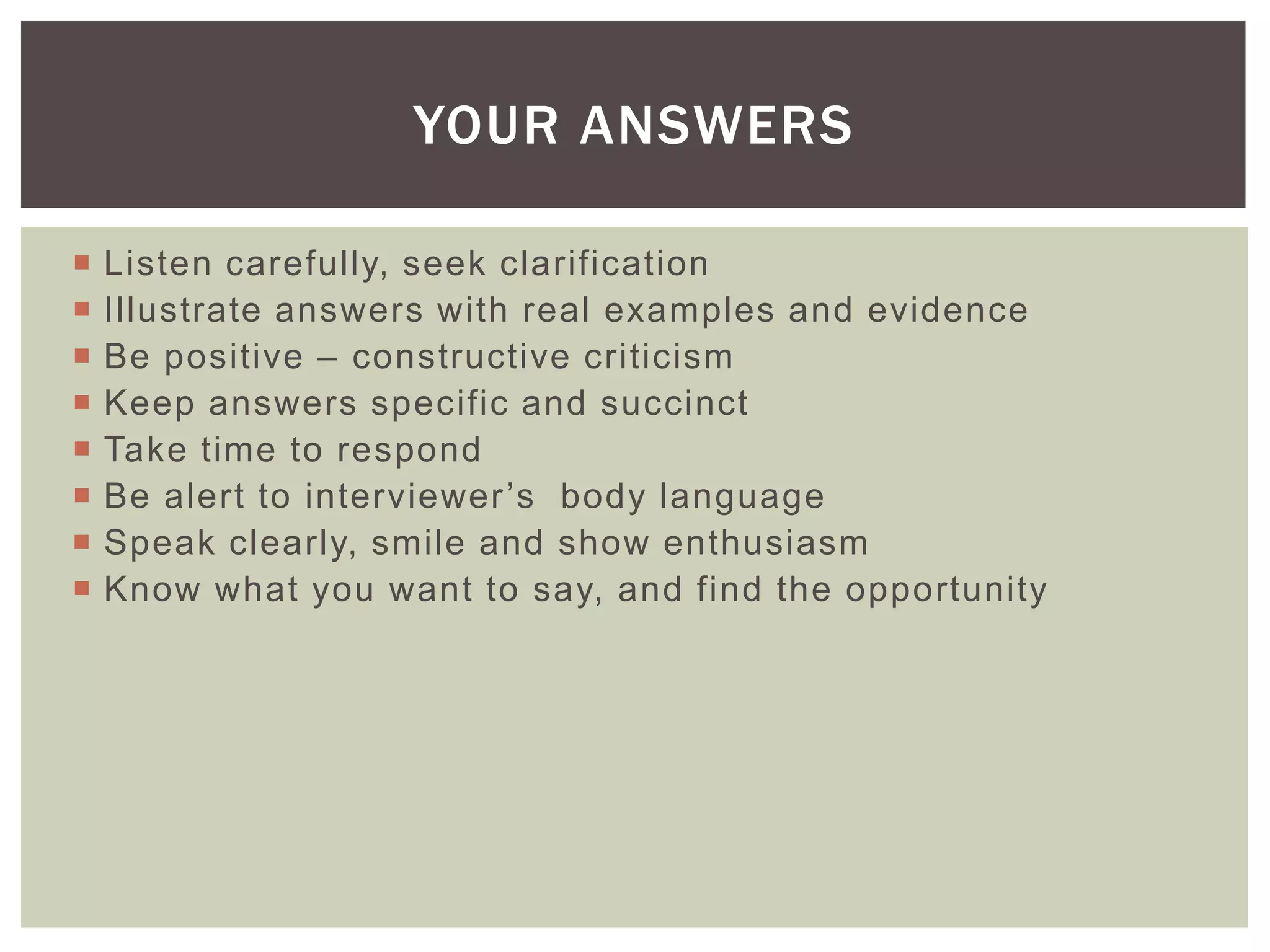 YOUR ANSWERS

   Listen carefully, seek clarification
   Illustrate answers with real examples and evidence
   Be positive – constructive criticism
   Keep answers specific and succinct
   Take time to respond
   Be alert to interviewer ’s body language
   Speak clearly, smile and show enthusiasm
   Know what you want to say, and find the opportunity
 