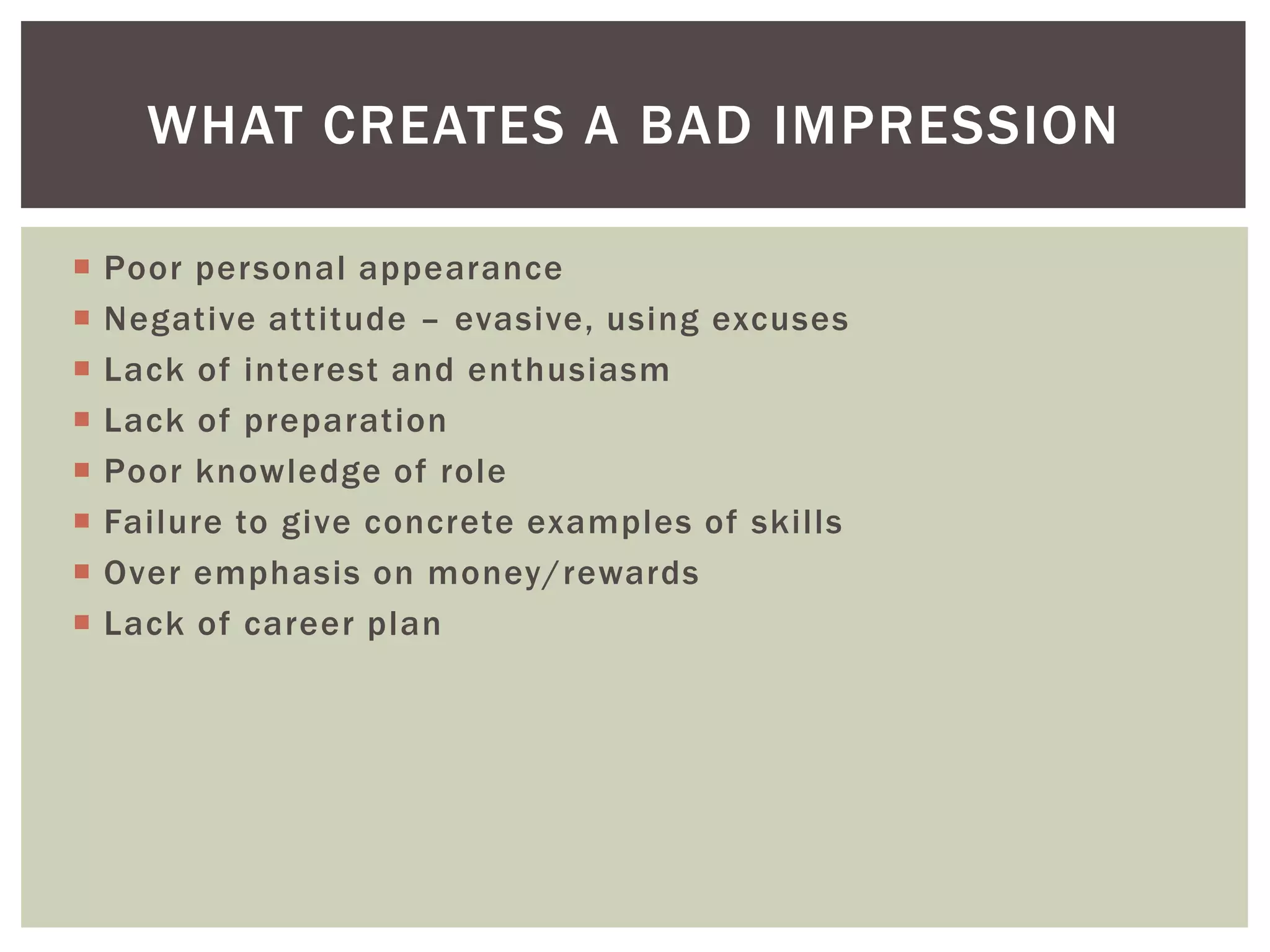 WHAT CREATES A BAD IMPRESSION

   Poor personal appearance
   Negative attitude – evasive, using excuses
   Lack of interest and enthusiasm
   Lack of preparation
   Poor knowledge of role
   Failure to give concrete examples of skills
   Over emphasis on money/rewards
   Lack of career plan
 