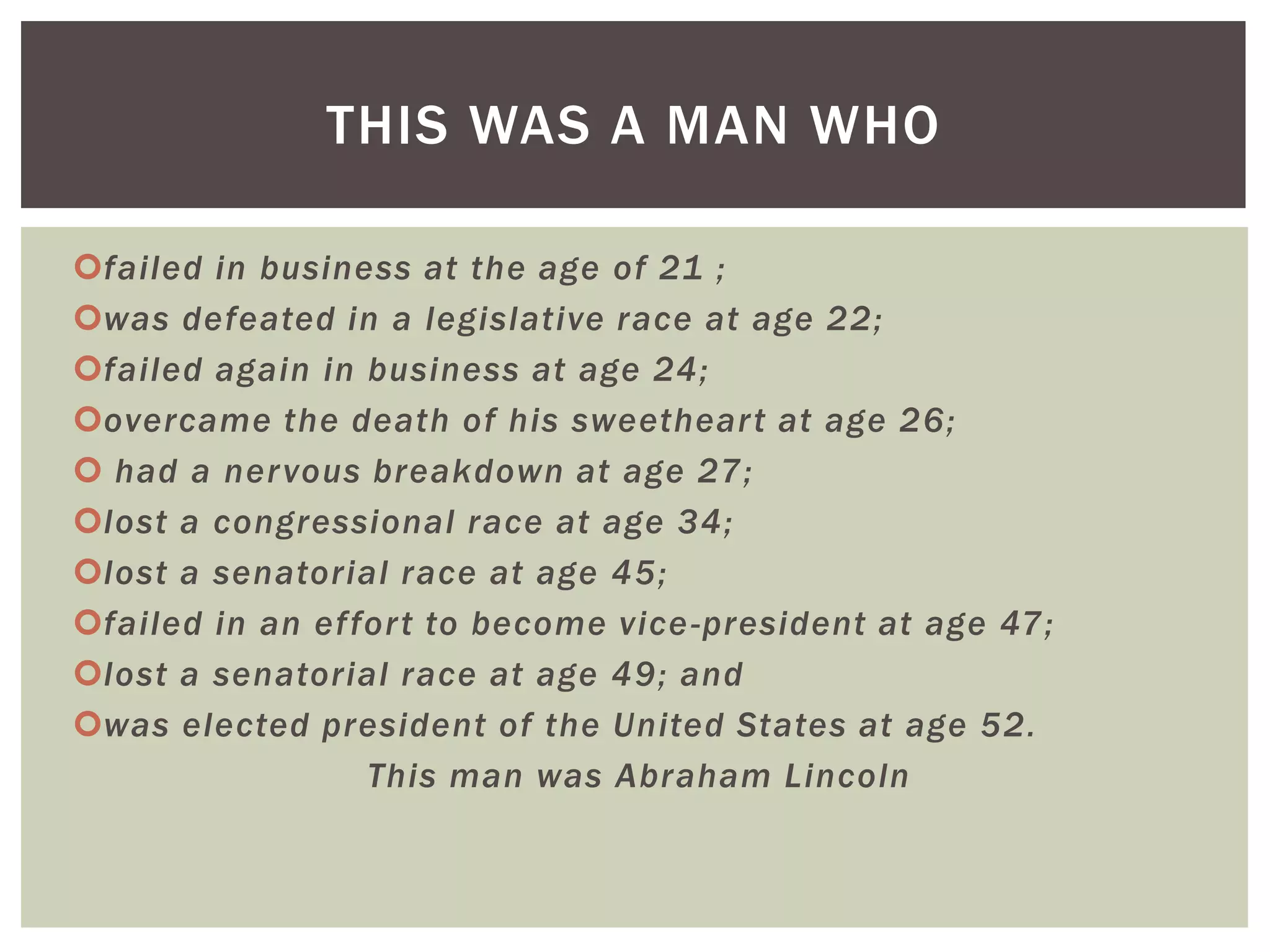 THIS WAS A MAN WHO

failed in business at the age of 21 ;
was defeated in a legislative race at age 22;
failed again in business at age 24;
overcame the death of his sweethear t at age 26;
 had a ner vous breakdown at age 27;
lost a congressional race at age 34;
lost a senatorial race at age 45;
failed in an effor t to become vice -president at age 47;
lost a senatorial race at age 49; and
was elected president of the United States at age 52.
                 This man was Abraham Lincoln
 