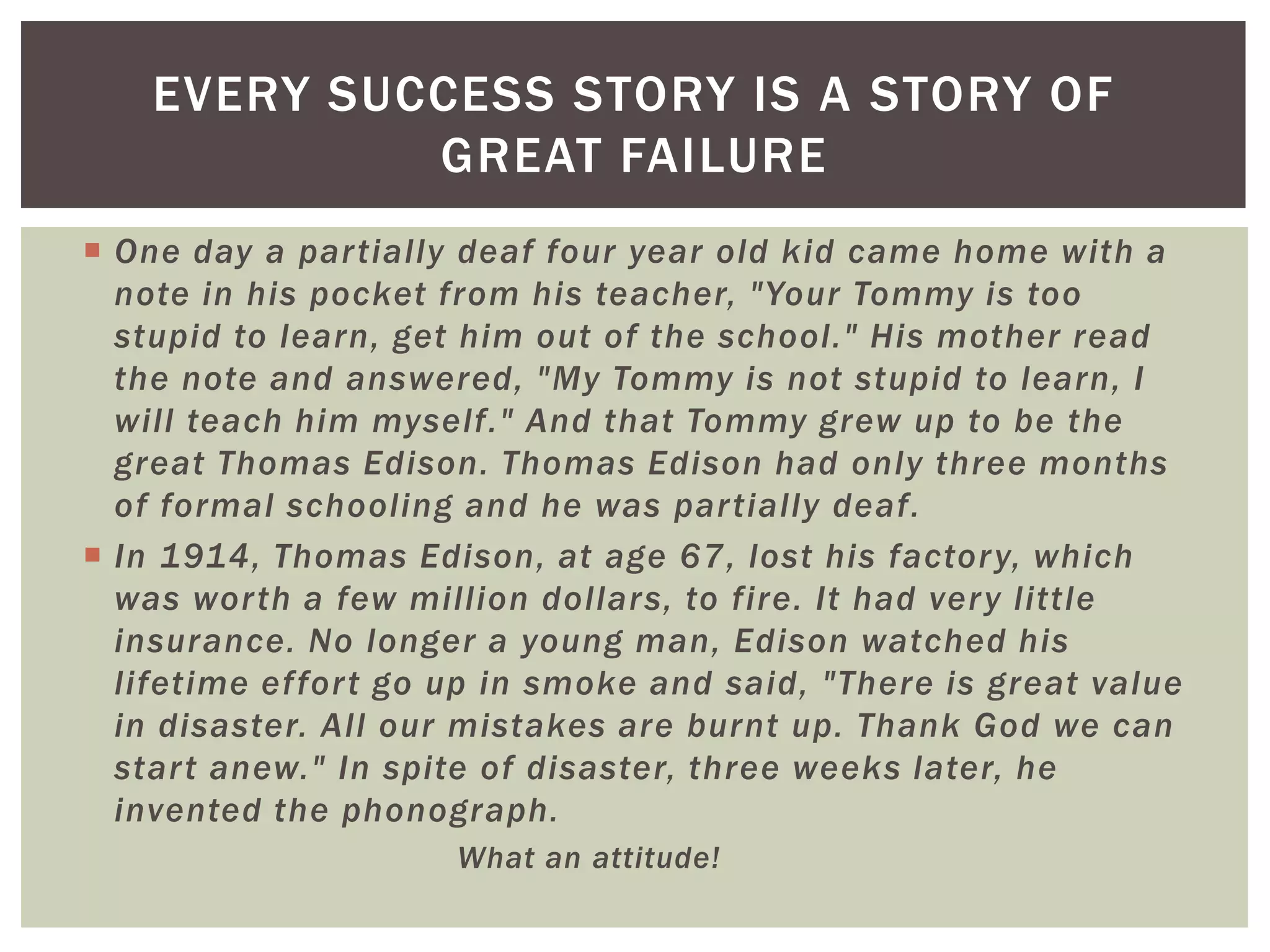 EVERY SUCCESS STORY IS A STORY OF
             GREAT FAILURE
 One day a par tially deaf four year old kid came home with a
  note in his pocket from his teacher, "Your Tommy is too
  stupid to learn, get him out of the school." His mother read
  the note and answered, "My Tommy is not stupid to learn, I
  will teach him myself." And that Tommy grew up to be the
  great Thomas Edison. Thomas Edison had only three months
  of formal schooling and he was par tially deaf.
 In 1914, Thomas Edison, at age 67, lost his factor y, which
  was wor th a few million dollars, to fire. It had ver y little
  insurance. No longer a young man, Edison watched his
  lifetime effor t go up in smoke and said, "There is great value
  in disaster. All our mistakes are burnt up. Thank God we can
  star t anew." In spite of disaster, three weeks later, he
  invented the phonograph.
                      What an attitude!
 