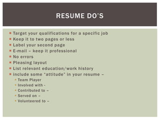 RESUME DO’S

   Target your qualifications for a specific job
   Keep it to two pages or less
   Label your second page
   E-mail – keep it professional
   No errors
   Pleasing layout
   List relevant education/work history
   include some “attitude” in your resume –
       Team Player
       Involved with -
       Contributed to –
       Served on –
       Volunteered to –
 